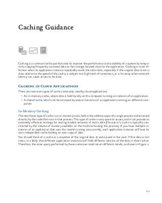 179
Caching is a common technique that aims to improve the performance and scalability of a system by tempo-
rarily copying frequently accessed data to fast storage located close to the application. Caching is most ef-
fective when an application instance repeatedly reads the same data, especially if the original data store is
slow relative to the speed of the cache, is subject to a high level of contention, or is far away when network
latency can cause access to be slow.
Caching in Cloud Applications
There are two main types of cache commonly used by cloud applications:
•	 An in-memory cache, where data is held locally on the computer running an instance of an application.
•	 A shared cache, which can be accessed by several instances of an application running on different com-
puters.
In-Memory Caching
The most basic type of cache is an in-memory store, held in the address space of a single process and accessed
directly by the code that runs in that process. This type of cache is very quick to access, and it can provide an
extremely effective strategy for storing modest amounts of static data (the size of a cache is typically con-
strained by the volume of memory available on the machine hosting the process). If you have multiple in-
stances of an application that uses this model running concurrently, each application instance will have its
own independent cache holding its own copy of data.
You should think of a cache as a snapshot of the original data at some point in the past. If this data is not
static, it is likely that different application instances will hold different versions of the data in their caches.
Therefore, the same query performed by these instances could return different results, as shown in Figure 1.
Caching Guidance
 