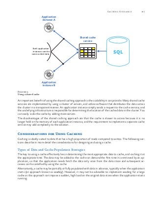 181Caching Guidance
Figure 2
Using a shared cache
An important benefit of using the shared caching approach is the scalability it can provide. Many shared cache
services are implemented by using a cluster of servers, and utilize software that distributes the data across
the cluster in a transparent manner. An application instance simply sends a request to the cache service, and
the underlying infrastructure is responsible for determining the location of the cached data in the cluster. You
can easily scale the cache by adding more servers.
The disadvantages of the shared caching approach are that the cache is slower to access because it is no
longer held in the memory of each application instance, and the requirement to implement a separate cache
service may add complexity to the solution.
Considerations for Using Caching
Caching is ideally suited to data that has a high proportion of reads compared to writes. The following sec-
tions describe in more detail the considerations for designing and using a cache.
Types of Data and Cache Population Strategies
The key to using a cache effectively lies in determining the most appropriate data to cache, and caching it at
the appropriate time. The data may be added to the cache on demand the first time it is retrieved by an ap-
plication, so that the application needs fetch the data only once from the data store and subsequent ac-
cesses can be satisfied by using the cache.
Alternatively, a cache may be partially or fully populated with data in advance, typically when the application
starts (an approach known as seeding). However, it may not be advisable to implement seeding for a large
cache as this approach can impose a sudden, high load on the original data store when the application starts
running.
SQL
Application
instance B
Application
instance A
Both application
instances see the
same cached data
Shared cache
service
 