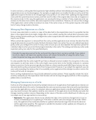 183Caching Guidance
In some scenarios, caching data that experiences high volatility without immediately persisting changes to the
original data store can be advantageous. For example, an application can modify the data in cache, and if the
application expects the data to be changed again very quickly it can refrain from updating the original data
store until the system becomes inactive, and then save the data in the original data store only as it appears in
this inactive state. In this way, the application can avoid performing a number of slow, expensive write op-
erations to the data store and the data store experiences less contention. However, do not use this strategy
if the application cannot safely reconstruct its state if the cache is lost, or if the system requires a full audit
trail of every change made to the data.
Managing Data Expiration in a Cache
In most cases, data held in a cache is a copy of the data held in the original data store. It is possible that the
data in the original data store might change after it was cached, causing the cached data to become stale.
Many caching systems enable you to configure the cache to expire data and reduce the period for which data
may be out of date.
When cached data expires it is removed from the cache, and the application must retrieve the data from the
original data store (it can put the newly-fetched information back into cache). You can set a default expiration
policy when you configure the cache. In many cache services you can also stipulate the expiration period for
individual objects when you store them programmatically in the cache. This setting overrides any cache-wide
expiration policy, but only for the specified objects.
Consider the expiration period for the cache and the objects that it contains carefully. If you make it
too short, objects will expire too quickly and you will reduce the benefits of using the cache. If you
make the period too long, you risk the data becoming stale.
It is also possible that the cache might fill up if data is allowed to remain resident for a long time. In this case,
any requests to add new items to the cache might cause some items to be forcibly removed, in a process
known as eviction. Cache services typically evict data on a least-recently-used (LRU) basis, but you can usu-
ally override this policy and prevent items from being evicted. However, if you adopt this approach you risk
your cache exceeding the memory that it has available, and an application that attempts to add an item to the
cache will fail with an exception.
Some caching implementations may provide additional eviction policies. These typically include the most-
recently-used policy (in the expectation that the data will not be required again) and first-in-first-out policy
(oldest data is evicted first).
Managing Concurrency in a Cache
Caches are often designed to be shared by multiple instances of an application. Each application instance can
read and modify data in the cache. Consequently, the same concurrency issues that arise with any shared data
store are also applicable to a cache. In a situation where an application needs to modify data held in the cache,
you may need to ensure that updates made by one instance of the application do not blindly overwrite the
changes made by another instance. Depending on the nature of the data and the likelihood of collisions, you
can adopt one of two approaches to concurrency:
•	 Optimistic. The application checks to see whether the data in the cache has changed since it was re-
trieved, immediately prior to updating it. If the data is still the same, the change can be made. Other-
wise, the application has to decide whether to update it (the business logic that drives this decision
will be application-specific). This approach is suitable for situations where updates are infrequent, or
where collisions are unlikely to occur.
 