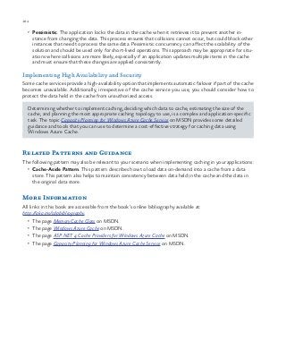 184 chapter one
•	 Pessimistic. The application locks the data in the cache when it retrieves it to prevent another in-
stance from changing the data. This process ensures that collisions cannot occur, but could block other
instances that need to process the same data. Pessimistic concurrency can affect the scalability of the
solution and should be used only for short-lived operations. This approach may be appropriate for situ-
ations where collisions are more likely, especially if an application updates multiple items in the cache
and must ensure that these changes are applied consistently.
Implementing High Availability and Security
Some cache services provide a high-availability option that implements automatic failover if part of the cache
becomes unavailable. Additionally, irrespective of the cache service you use, you should consider how to
protect the data held in the cache from unauthorized access.
Determining whether to implement caching, deciding which data to cache, estimating the size of the
cache, and planning the most appropriate caching topology to use, is a complex and application-specific
task. The topic Capacity Planning for Windows Azure Cache Service on MSDN provides some detailed
guidance and tools that you can use to determine a cost-effective strategy for caching data using
Windows Azure Cache.
Related Patterns and Guidance
The following pattern may also be relevant to your scenario when implementing caching in your applications:
•	 Cache-Aside Pattern. This pattern describes how to load data on-demand into a cache from a data
store. This pattern also helps to maintain consistency between data held in the cache and the data in
the original data store.
More Information
All links in this book are accessible from the book’s online bibliography available at:
http://aka.ms/cdpbibliography.
•	 The page MemoryCache Class on MSDN.
•	 The page Windows Azure Cache on MSDN.
•	 The page ASP.NET 4 Cache Providers for Windows Azure Cache on MSDN.
•	 The page Capacity Planning for Windows Azure Cache Service on MSDN.
 