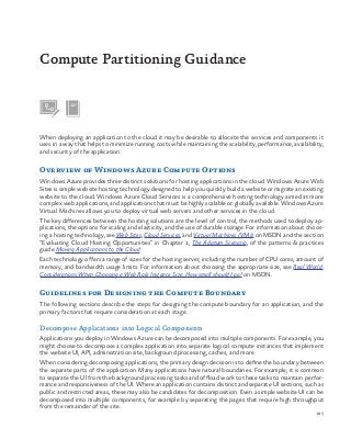 185
When deploying an application to the cloud it may be desirable to allocate the services and components it
uses in a way that helps to minimize running costs while maintaining the scalability, performance, availability,
and security of the application.
Overview of Windows Azure Compute Options
Windows Azure provides three distinct solutions for hosting applications in the cloud. Windows Azure Web
Sites is simple website hosting technology designed to help you quickly build a website or migrate an existing
website to the cloud. Windows Azure Cloud Services is a comprehensive hosting technology aimed at more
complex web applications, and applications that must be highly scalable or globally available. Windows Azure
Virtual Machines allows you to deploy virtual web servers and other services in the cloud.
The key differences between the hosting solutions are the level of control, the methods used to deploy ap-
plications, the options for scaling and elasticity, and the use of durable storage. For information about choos-
ing a hosting technology, see Web Sites, Cloud Services, and Virtual Machines (VMs) on MSDN and the section
“Evaluating Cloud Hosting Opportunities” in Chapter 1, The Adatum Scenario, of the patterns & practices
guide Moving Applications to the Cloud.
Each technology offers a range of sizes for the hosting server, including the number of CPU cores, amount of
memory, and bandwidth usage limits. For information about choosing the appropriate size, see Real World:
Considerations When Choosing a Web Role Instance Size: How small should I go? on MSDN.
Guidelines for Designing the Compute Boundary
The following sections describe the steps for designing the compute boundary for an application, and the
primary factors that require consideration at each stage.
Decompose Applications into Logical Components
Applications you deploy in Windows Azure can be decomposed into multiple components. For example, you
might choose to decompose a complex application into separate logical compute instances that implement
the website UI, API, administration site, background processing, caches, and more.
When considering decomposing applications, the primary design decision is to define the boundary between
the separate parts of the application. Many applications have natural boundaries. For example, it is common
to separate the UI from the background processing tasks and offload work to these tasks to maintain perfor-
mance and responsiveness of the UI. Where an application contains distinct and separate UI sections, such as
public and restricted areas, these may also be candidates for decomposition. Even a simple website UI can be
decomposed into multiple components, for example by separating the pages that require high throughput
from the remainder of the site.
Compute Partitioning Guidance
 