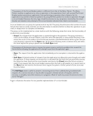 15Circuit Breaker Pattern
The purpose of the Circuit Breaker pattern is different from that of the Retry Pattern. The Retry
Pattern enables an application to retry an operation in the expectation that it will succeed.The Circuit
Breaker pattern prevents an application from performing an operation that is likely to fail. An
application may combine these two patterns by using the Retry pattern to invoke an operation through
a circuit breaker.However, the retry logic should be sensitive to any exceptions returned by the circuit
breaker and abandon retry attempts if the circuit breaker indicates that a fault is not transient.
A circuit breaker acts as a proxy for operations that may fail. The proxy should monitor the number of recent
failures that have occurred, and then use this information to decide whether to allow the operation to pro-
ceed, or simply return an exception immediately.
The proxy can be implemented as a state machine with the following states that mimic the functionality of
an electrical circuit breaker:
•	 Closed: The request from the application is routed through to the operation. The proxy maintains a
count of the number of recent failures, and if the call to the operation is unsuccessful the proxy incre-
ments this count. If the number of recent failures exceeds a specified threshold within a given time pe-
riod, the proxy is placed into the Open state. At this point the proxy starts a timeout timer, and when
this timer expires the proxy is placed into the Half-Open state.
The purpose of the timeout timer is to give the system time to rectify the problem that caused the
failure before allowing the application to attempt to perform the operation again.
•	 Open: The request from the application fails immediately and an exception is returned to the applica-
tion.
•	 Half-Open: A limited number of requests from the application are allowed to pass through and invoke
the operation. If these requests are successful, it is assumed that the fault that was previously causing
the failure has been fixed and the circuit breaker switches to the Closed state (the failure counter is
reset). If any request fails, the circuit breaker assumes that the fault is still present so it reverts back to
the Open state and restarts the timeout timer to give the system a further period of time to recover
from the failure.
The Half-Open state is useful to prevent a recovering service from suddenly being inundated with
requests. As a service recovers, it may be able to support a limited volume of requests until the
recovery is complete, but while recovery is in progress a flood of work may cause the service to time
out or fail again.
Figure 1 illustrates the states for one possible implementation of a circuit breaker.
 