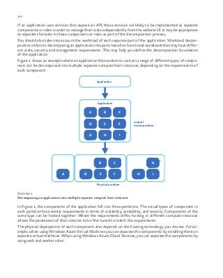 186 chapter one
If an application uses services that expose an API, these services are likely to be implemented as separate
components or roles in order to manage their scale independently from the website UI. It may be appropriate
to separate the tasks in these components or roles as part of the decomposition process.
You should also take into account the workload of each separate part of the application. Workload decom-
position refers to decomposing an application into parts based on functional workloads that may have differ-
ent scale, security and management requirements. This may help you define the decomposition boundaries
of the application.
Figure 1 shows an example where an application that evolves to contain a range of different types of compo-
nent can be decomposed into multiple separate compute host instances, depending on the requirements of
each component.
Logical
decomposition
Physical partition
Application
Application
A B C
D E F
G H I
B C
D E FA
G
H I
Figure 1
Decomposing an application into multiple separate compute host instances
In Figure 1, the components of the application fall into three partitions. The actual types of component in
each partition have similar requirements in terms of scalability, availability, and security. Components of the
same type can be hosted together. Where the requirements differ, hosting in different compute instances
allows the parameters of that instance to be fine-tuned to match the requirements.
The physical deployment of each component also depends on the hosting technology you choose. For ex-
ample, when using Windows Azure Virtual Machines you can separate the components by installing them on
separate virtual machines. When using Windows Azure Cloud Services, you can separate the components by
using web and worker roles.
 
