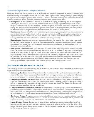 188 chapter one
Allocate Components to Compute Instances
Decisions about how the components of an application are grouped into a single or multiple compute hosts
must be based on the requirements of the individual logical components. Components that have similar re-
quirements can be grouped into the same partition. However, the requirements of the application as a whole
must be considered. When allocating components to compute resources, consider:
•	 Management and Maintenance. The cost and effort of managing, monitoring, and maintaining appli-
cations (and the services, components, and tasks each one requires) depend to some extent on the
range of different items that are deployed. Decomposing applications will increase management, moni-
toring, and maintenance overhead; although this is not a linear relationship because you will typically
be able to extend existing tools and systems to include the additional deployments.
•	 Runtime cost. You are billed for every hosted compute instance you deploy to the cloud environment,
and so decomposing applications is likely to increase runtime costs. However, implementing autoscal-
ing can minimize the runtime cost for items that are subject to variable demand or load, while main-
taining availability. For more information see the Autoscaling Guidance.
•	 Dependencies. Some components may have dependencies that prevent them from being separated.
It may also be advantageous to minimize the requirements for inter-process communication between
components by hosting them in the same compute instance, for example, to minimize latency or re-
duce deployment complexity.
•	 Inter-process Communication. Tasks may need to communicate with components in other compute
instances, perhaps by using shared memory, private HTTP or TCP endpoints, asynchronous messaging,
named pipes, data stores, or a global cache. When this is the case, consider how it will affect the de-
sign. Extremely chatty components, or components that are heavily dependent upon each other, could
be hosted in the same instance to reduce the communication overhead. For more information about
implementing communication between the component parts using queues, see the Asynchronous
Messaging Guidance, Queue-based Load Leveling pattern, and Priority Queue Pattern.
Related Patterns and Guidance
The following patterns and guidance may also be relevant to your scenario when consolidating or decompos-
ing application and service instances:
•	 Autoscaling Guidance. Autoscaling can be used to maintain availability of solutions automatically in-
stead of the labor-intensive process of constantly monitoring performance and scaling individual com-
ponents and services in a partitioned application to meet capacity and to optimize cost targets.
•	 Competing Consumers Pattern. Components in a partitioned application may need to retrieve mes-
sages from the same source and process multiple messages concurrently in order to optimize through-
put, to improve scalability and availability, and to balance the workload. The Competing Consumers
pattern demonstrates how this can be achieved.
•	 Compute Resource Consolidation Pattern. In some cases, it may be appropriate to consolidate mul-
tiple tasks or operations into a single computational unit to increase compute resource utilization, and
reduce the costs and management overhead associated with performing compute processing in cloud-
hosted applications. The Compute Resource Consolidation Pattern describes this approach.
•	 Gatekeeper Pattern. This pattern can help to add additional protection to a partitioned application by
using a dedicated host instance that acts as a broker between clients and the application, validates and
sanitizes requests, and passes requests and data between them.
•	 Leader Election Pattern. Components in a partitioned application may execute a collection of col-
laborating task instances, with one task coordinating the actions being performed by the others. The
Leader Election Pattern shows how one task can be elected as the leader, and can assume responsibil-
ity for managing the other instances.
 