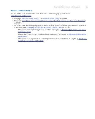 189Compute Partitioning Guidance
More Information
All links in this book are accessible from the book’s online bibliography available at:
http://aka.ms/cdpbibliography.
•	 The pages Web Sites, Cloud Services, and Virtual Machines (VMs) on MSDN.
•	 The article Real World: Considerations When Choosing a Web Role Instance Size: How small should I go?
on MSDN.
•	 For information about designing applications for scalability see the following sections of the patterns
& practices guide Developing Multi-tenant Applications for the Cloud on MSDN:
•	 The section “Making the Application Scalable” in Chapter 2, Hosting a Multi-Tenant Application
on Windows Azure.
•	 The section “Partitioning a Windows Azure Application” in Chapter 4, Partitioning Multi-Tenant
Applications.
•	 The section “Scaling Windows Azure Applications with Worker Roles” in Chapter 5, Maximizing
Availability, Scalability, and Elasticity.
 
