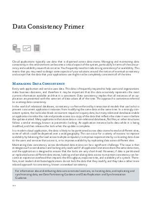 190
Cloud applications typically use data that is dispersed across data stores. Managing and maintaining data
consistency in this environment can become a critical aspect of the system, particularly in terms of the concur-
rency and availability issues that can arise. You frequently need to trade strong consistency for availability. This
means that you may need to design some aspects of your solutions around the notion of eventual consistency
and accept that the data that your applications use might not be completely consistent all of the time.
Managing Data Consistency
Every web application and service uses data. This data is frequently required to help users and organizations
make business decisions, and therefore it may be important that this data accurately represents the most
current information available and that it is consistent. Data consistency implies that all instances of an ap-
plication are presented with the same set of data values all of the time. This approach is sometimes referred
to as strong data consistency.
In the world of relational databases, consistency is often enforced by transactional models that use locks to
prevent concurrent application instances from modifying the same data at the same time. In a strongly con-
sistent system, the locks also block concurrent requests to query data, but many relational databases enable
an application to relax this rule and provide access to a copy of the data that reflects the state it was in before
the update started. Many applications that store data in non-relational databases, flat files, or other structures
follow a similar strategy, known as pessimistic locking. An application instance locks data while it is being
modified, and then releases the lock when the update is complete.
In a modern cloud application, the data is likely to be partitioned across data stores hosted at different sites,
some of which could be dispersed over a wide geography. This can occur for a variety of reasons: to improve
scalability by balancing the load across multiple computers, to improve response time by co-locating data close
to the users and services that access it, or to improve availability by replicating data across different sites.
Maintaining data consistency across distributed data stores can be a significant challenge. The issue is that
strategies such as serialization and locking only work well if all application instances share the same data store,
and the application is designed to ensure that the locks are very short-lived. However, if data is partitioned
or replicated across different data stores, locking and serializing data access to maintain consistency can be-
come an expensive overhead that impacts the throughput, response time, and scalability of a system. There-
fore, most modern distributed applications do not lock the data that they modify, and they take a rather more
relaxed approach to consistency, known as eventual consistency.
For information about distributing data across remote locations, co-locating data, and replicating and
synchronizing data, see Data Partitioning Guidance and Data Replication and Synchronization
Guidance.
Data Consistency Primer
 