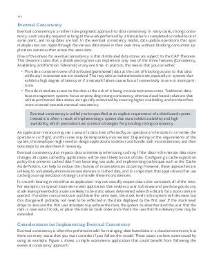 192 chapter one
Eventual Consistency
Eventual consistency is a rather more pragmatic approach to data consistency. In many cases, strong consis-
tency is not actually required as long all the work performed by a transaction is completed or rolled back at
some point, and no updates are lost. In the eventual consistency model, data update operations that span
multiple sites can ripple through the various data stores in their own time, without blocking concurrent ap-
plication instances that access the same data.
One of the drives for eventual consistency is that distributed data stores are subject to the CAP Theorem.
This theorem states that a distributed system can implement only two of the three features (Consistency,
Availability, and Partition Tolerance) at any one time. In practice, this means that you can either:
•	 Provide a consistent view of distributed (partitioned) data at the cost of blocking access to that data
while any inconsistencies are resolved. This may take an indeterminate time, especially in systems that
exhibit a high degree of latency or if a network failure causes loss of connectivity to one or more parti-
tions.
•	 Provide immediate access to the data at the risk of it being inconsistent across sites. Traditional data-
base management systems focus on providing strong consistency, whereas cloud-based solutions that
utilize partitioned data stores are typically motivated by ensuring higher availability, and are therefore
more oriented towards eventual consistency.
Eventual consistency is unlikely to be specified as an explicit requirement of a distributed system.
Instead it is often a result of implementing a system that must exhibit scalability and high
availability, which precludes most common strategies for providing strong consistency.
An application instance may see a view of a data item affected by an operation in the state it is in while the
operation is in flight, and this view may be temporarily inconsistent. Depending on the requirements of the
system, the developer might need to design applications to detect and handle such inconsistencies, and then
take steps to resolve them if necessary.
Eventual consistency also impacts data consistency when using caching. If the data in the remote data store
changes, all copies cached by applications will be most likely be out of date. Configuring a cache expiration
policy that prevents cached data from becoming too stale, and implementing techniques such as the Cache
Aside Pattern, can help to reduce the chances of inconsistencies occurring. However, these approaches are
unlikely to completely eliminate inconsistencies in cached data, and it is important that applications that use
caching as an optimization strategy can handle these inconsistencies.
It is worth bearing in mind that an application may not actually require data to be consistent all of the time.
For example, in a typical ecommerce web application that enables a user to browse and purchase goods, any
stock levels presented to a user are likely to be static values determined when the details for a stock item are
queried. If another concurrent user purchases the same item, the stock level in the system will decrease but
this change will probably not need to be reflected in the data displayed to the first user. If the stock level
drops to zero and the first user attempts to purchase the item, the system could either alert the user that the
item is now out of stock, or place the item on back order and inform the user that the delivery time may be
extended.
Considerations for Implementing Eventual Consistency
Eventual consistency is often the preferred model for managing distributed data in a cloud environment, but
there are many issues that you must consider if you follow this model. These issues are best summarized by
using an example. Figure 1 shows a simple ecommerce application that could benefit from following the
eventual consistency approach.
 