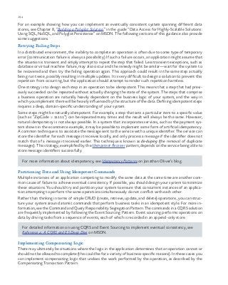 194 chapter one
For an example showing how you can implement an eventually consistent system spanning different data
stores, see Chapter 8, “Building a Polyglot Solution,” in the guide “Data Access for Highly-Scalable Solutions:
Using SQL, NoSQL, and Polyglot Persistence” on MSDN. The following sections of this guidance also provide
some suggestions.
Retrying Failing Steps
In a distributed environment, the inability to complete an operation is often due to some type of temporary
error (communication failure is always a possibility.) If such a failure occurs, an application might assume that
the situation is transient and simply attempt to repeat the step that failed. Less transient exceptions, such as
database or virtual machine failure, may also occur and the remedy might be similar—wait for the system to
be recovered and then try the failing operation again. This approach could result in the same step actually
being run twice, possibly resulting in multiple updates. It is very difficult to design a solution to prevent this
repetition from occurring, but the application should attempt to render such repetition harmless.
One strategy is to design each step in an operation to be idempotent. This means that a step that had previ-
ously succeeded can be repeated without actually changing the state of the system. The steps that comprise
a business operation are naturally heavily dependent on the business logic of your system, and the way in
which you implement them will be heavily influenced by the structure of the data. Defining idempotent steps
requires a deep, domain-specific understanding of your system.
Some steps might be naturally idempotent. For example, a step that sets a particular item to a specific value
(such as “ZipCode = 11111”) can be repeated many times and the result will always be the same. However,
natural idempotency is not always possible. In a system that incorporates services, such as the payment sys-
tem shown in the ecommerce example, it may be possible to implement some form of artificial idempotency.
A common technique is to associate the message sent to the service with a unique identifier. The service can
store the identifier for each message it receives locally, and only process a message if the identifier does not
match that of a message it received earlier. This technique is known as de-duping (the removal of duplicate
messages). This strategy, exemplified by the Idempotent Receiver pattern, depends on the service being able to
store message identifiers successfully.
For more information about idempotency, see Idempotency Patterns on Jonathan Oliver’s blog.
Partitioning Data and Using Idempotent Commands
Multiple instances of an application competing to modify the same data at the same time are another com-
mon cause of failure to achieve eventual consistency. If possible, you should design your system to minimize
these situations. You should try and partition your system to ensure that concurrent instances of an applica-
tion attempting to perform the same operations simultaneously do not conflict with each other.
Rather than thinking in terms of simple CRUD (create, retrieve, update, and delete) operations, you can struc-
ture your system around atomic commands that perform business tasks in an idempotent style. For more in-
formation, see the Command and Query Responsibility Segregation Pattern. The commands in a CQRS solution
are frequently implemented by following the Event Sourcing Pattern. Event sourcing performs operations on
data by driving tasks from a sequence of events, each of which is recorded in an append-only store.
For detailed information on using CQRS and Event Sourcing to implement eventual consistency, see
Reference 4: A CQRS and ES Deep Dive on MSDN.
Implementing Compensating Logic
There may ultimately be situations where the logic in the application determines that an operation cannot or
should not be allowed to complete (this could be for a variety of business-specific reasons). In these cases you
can implement compensating logic that undoes the work performed by the operation, as described by the
Compensating Transaction Pattern.
 