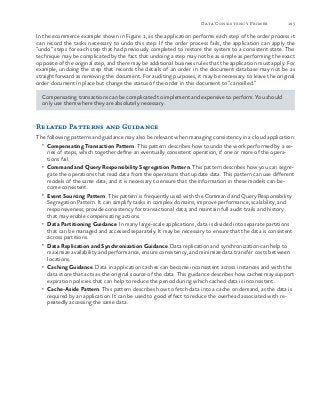 195Data Consistency Primer
In the ecommerce example shown in Figure 1, as the application performs each step of the order process it
can record the tasks necessary to undo this step. If the order process fails, the application can apply the
“undo” steps for each step that had previously completed to restore the system to a consistent state. This
technique may be complicated by the fact that undoing a step may not be as simple as performing the exact
opposite of the original step, and there may be additional business rules that the application must apply. For
example, undoing the step that records the details of an order in the document database may not be as
straightforward as removing the document. For auditing purposes, it may be necessary to leave the original
order document in place but change the status of the order in this document to “cancelled.”
Compensating transactions can be complicated to implement and expensive to perform. You should
only use them where they are absolutely necessary.
Related Patterns and Guidance
The following patterns and guidance may also be relevant when managing consistency in a cloud application:
•	 Compensating Transaction Pattern. This pattern describes how to undo the work performed by a se-
ries of steps, which together define an eventually consistent operation, if one or more of the opera-
tions fail.
•	 Command and Query Responsibility Segregation Pattern. This pattern describes how you can segre-
gate the operations that read data from the operations that update data. This pattern can use different
models of the same data, and it is necessary to ensure that the information in these models can be-
come consistent.
•	 Event Sourcing Pattern. This pattern is frequently used with the Command and Query Responsibility
Segregation Pattern. It can simplify tasks in complex domains; improve performance, scalability, and
responsiveness; provide consistency for transactional data; and maintain full audit trails and history
that may enable compensating actions.
•	 Data Partitioning Guidance. In many large-scale applications, data is divided into separate partitions
that can be managed and accessed separately. It may be necessary to ensure that the data is consistent
across partitions.
•	 Data Replication and Synchronization Guidance. Data replication and synchronization can help to
maximize availability and performance, ensure consistency, and minimize data transfer costs between
locations.
•	 Caching Guidance. Data in application caches can become inconsistent across instances and with the
data store that acts as the original source of the data. This guidance describes how caches may support
expiration policies that can help to reduce the period during which cached data is inconsistent.
•	 Cache-Aside Pattern. This pattern describes how to fetch data into a cache on demand, as the data is
required by an application. It can be used to good effect to reduce the overhead associated with re-
peatedly accessing the same data.
 