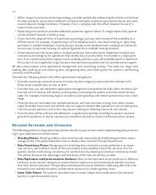 204 chapter one
•	 When using a horizontal partitioning strategy, consider periodically rebalancing the shards to distribute
the data evenly by size and by workload to minimize hotspots, maximize query performance, and work
around physical storage limitations. However, this is a complex task that often requires the use of a
custom tool or process.
•	 Replicating each partition provides additional protection against failure. If a single replica fails, queries
can be directed towards a working copy.
•	 If you reach the physical limits of a partitioning strategy, you may need to extend the scalability to a
different level. For example, if partitioning is at the database level it may mean locating or replicating
partitions in multiple databases. If partitioning is already at the database level, and physical limitations
are an issue, it may mean locating or replicating partitions in multiple hosting accounts.
•	 Avoid transactions that access data in multiple partitions. Some data stores implement transactional
consistency and integrity for operations that modify data, but only when it is located in a single parti-
tion. If you need transactional support across multiple partitions, you will probably need to implement
this as part of your application logic because most partitioning systems do not provide native support.
All data stores require some operational management and monitoring activity. The tasks can range from
loading data, backing up and restoring data, reorganizing data, and ensuring that the system is performing
correctly and efficiently.
Consider the following factors that affect operational management:
•	 Consider executing a periodic process to locate any data integrity issues and either attempt to fix
these issues automatically or raise an alert.
•	 Consider how you will implement appropriate management and operational tasks when the data is par-
titioned, such as backup and restore, archiving data, monitoring the system, and other administrative
tasks. For example, maintaining logical consistency during backup and restore operations can be a chal-
lenge.
•	 How the data can be loaded into multiple partitions, and how new data arriving from other sources
might be added. Some tools and utilities may not support sharded data operations such as loading data
into the correct partition, and so this may require creating or obtaining new tools and utilities.
•	 How the data will be archived and deleted on a regular basis (perhaps monthly) to prevent excessive
growth of partitions. It may be necessary to transform the data to match a different archive schema.
Related Patterns and Guidance
The following patterns and guidance may also be relevant to your scenario when implementing data partition-
ing in your applications and data stores:
•	 Sharding Pattern. Sharding enables a data store to scale more easily by distributing partitions across
storage nodes. This pattern describes how to divide a data store into horizontal partitions.
•	 Data Consistency Primer. Managing and maintaining data consistency across partitions is an impor-
tant concern, particularly in terms of the concurrency and availability issues that can arise. You fre-
quently need to trade strong consistency for performance by adopting an eventual consistency model.
This primer discusses the advantages and limitations of the two consistency models.
•	 Data Replication and Synchronization Guidance. Data can be replicated across partitions in different
locations, and it may be necessary to ensure that the replicas are synchronized periodically to ensure
that they remain consistent. This guidance summarizes the issues related to replicating data that is dis-
tributed across multiple locations, and describes solutions for resolving these issues.
•	 Index Table Pattern. This pattern describes how to create indexes that enable data to be retrieved
quickly in a partitioned data store.
 