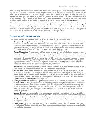 17Circuit Breaker Pattern
Implementing the circuit breaker pattern adds stability and resiliency to a system, offering stability while the
system recovers from a failure and minimizing the impact of this failure on performance. It can help to
maintain the response time of the system by quickly rejecting a request for an operation that is likely to fail,
rather than waiting for the operation to time out (or never return). If the circuit breaker raises an event each
time it changes state, this information can be used to monitor the health of the part of the system protected
by the circuit breaker, or to alert an administrator when a circuit breaker trips to the Open state.
The pattern is customizable and can be adapted according to the nature of the possible failure. For example,
you can apply an increasing timeout timer to a circuit breaker. You could place the circuit breaker in the Open
state for a few seconds initially, and then if the failure has not been resolved increase the timeout to a few
minutes, and so on. In some cases, rather than the Open state returning failure and raising an exception, it
could be useful to return a default value that is meaningful to the application.
Issues and Considerations
You should consider the following points when deciding how to implement this pattern:
•	 Exception Handling. An application invoking an operation through a circuit breaker must be prepared
to handle the exceptions that could be raised if the operation is unavailable. The way in which such
exceptions are handled will be application specific. For example, an application could temporarily de-
grade its functionality, invoke an alternative operation to try to perform the same task or obtain the
same data, or report the exception to the user and ask them to try again later.
•	 Types of Exceptions. A request may fail for a variety of reasons, some of which may indicate a more
severe type of failure than others. For example, a request may fail because a remote service has crashed
and may take several minutes to recover, or failure could be caused by a timeout due to the service be-
ing temporarily overloaded. A circuit breaker may be able to examine the types of exceptions that oc-
cur and adjust its strategy depending on the nature of these exceptions. For example, it may require a
larger number of timeout exceptions to trip the circuit breaker to the Open state compared to the
number of failures due to the service being completely unavailable.
•	 Logging. A circuit breaker should log all failed requests (and possibly successful requests) to enable an
administrator to monitor the health of the operation that it encapsulates.
•	 Recoverability. You should configure the circuit breaker to match the likely recovery pattern of the
operation it is protecting. For example, if the circuit breaker remains in the Open state for a long pe-
riod, it could raise exceptions even if the reason for the failure has long since been resolved. Similarly, a
circuit breaker could oscillate and reduce the response times of applications if it switches from the
Open state to the Half-Open state too quickly.
•	 Testing Failed Operations. In the Open state, rather than using a timer to determine when to switch
to the Half-Open state, a circuit breaker may instead periodically ping the remote service or resource
to determine whether it has become available again. This ping could take the form of an attempt to
invoke an operation that had previously failed, or it could use a special operation provided by the re-
mote service specifically for testing the health of the service, as described by the Health Endpoint
Monitoring Pattern.
•	 Manual Override. In a system where the recovery time for a failing operation is extremely variable, it
may be beneficial to provide a manual reset option that enables an administrator to forcibly close a cir-
cuit breaker (and reset the failure counter). Similarly, an administrator could force a circuit breaker into
the Open state (and restart the timeout timer) if the operation protected by the circuit breaker is tem-
porarily unavailable.
•	 Concurrency. The same circuit breaker could be accessed by a large number of concurrent instances of
an application. The implementation should not block concurrent requests or add excessive overhead to
each call to an operation.
 