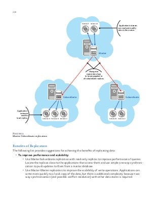 208 chapter one
Figure 2
Master-Subordinate replication
Benefits of Replication
The following list provides suggestions for achieving the benefits of replicating data:
•	 To improve performance and scalability:
•	 Use Master-Subordinate replication with read-only replicas to improve performance of queries.
Locate the replicas close to the applications that access them and use simple one-way synchroni-
zation to push updates to them from a master database.
•	 Use Master-Master replication to improve the scalability of write operations. Applications can
write more quickly to a local copy of the data, but there is additional complexity because two-
way synchronization (and possible conflict resolution) with other data stores is required.
Application
instances
read the
local replica. Instance A Instance B Instance C Instance D Instance E
Application instances
can read and modify
data in the master.
Changes to
master data have
to be propagated to
all subordinate replicas.
Instance F Instance G
SubordinateSubordinate
Master
 