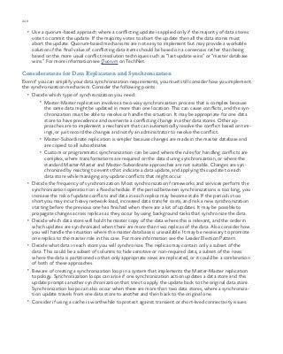 210 chapter one
•	 Use a quorum-based approach where a conflicting update is applied only if the majority of data stores
vote to commit the update. If the majority votes to abort the update then all the data stores must
abort the update. Quorum-based mechanisms are not easy to implement but may provide a workable
solution if the final value of conflicting data items should be based on a consensus rather than being
based on the more usual conflict resolution techniques such as “last update wins” or “master database
wins.” For more information see Quorum on TechNet.
Considerations for Data Replication and Synchronization
Even if you can simplify your data synchronization requirements, you must still consider how you implement
the synchronization mechanism. Consider the following points:
•	 Decide which type of synchronization you need:
•	 Master-Master replication involves a two-way synchronization process that is complex because
the same data might be updated in more than one location. This can cause conflicts, and the syn-
chronization must be able to resolve or handle this situation. It may be appropriate for one data
store to have precedence and overwrite a conflicting change in other data stores. Other ap-
proaches are to implement a mechanism that can automatically resolve the conflict based on tim-
ings, or just record the changes and notify an administrator to resolve the conflict.
•	 Master-Subordinate replication is simpler because changes are made in the master database and
are copied to all subordinates.
•	 Custom or programmatic synchronization can be used where the rules for handling conflicts are
complex, where transformations are required on the data during synchronization, or where the
standard Master-Master and Master-Subordinate approaches are not suitable. Changes are syn-
chronized by reacting to events that indicate a data update, and applying this update to each
data store while managing any update conflicts that might occur.
•	 Decide the frequency of synchronization. Most synchronization frameworks and services perform the
synchronization operation on a fixed schedule. If the period between synchronizations is too long, you
increase the risk of update conflicts and data in each replica may become stale. If the period is too
short you may incur heavy network load, increased data transfer costs, and risk a new synchronization
starting before the previous one has finished when there are a lot of updates. It may be possible to
propagate changes across replicas as they occur by using background tasks that synchronize the data.
•	 Decide which data store will hold the master copy of the data where this is relevant, and the order in
which updates are synchronized when there are more than two replicas of the data. Also consider how
you will handle the situation where the master database is unavailable. It may be necessary to promote
one replica to the master role in this case. For more information see the Leader Election Pattern.
•	 Decide what data in each store you will synchronize. The replicas may contain only a subset of the
data. This could be a subset of columns to hide sensitive or non-required data, a subset of the rows
where the data is partitioned so that only appropriate rows are replicated, or it could be a combination
of both of these approaches.
•	 Beware of creating a synchronization loop in a system that implements the Master-Master replication
topology. Synchronization loops can arise if one synchronization action updates a data store and this
update prompts another synchronization that tries to apply the update back to the original data store.
Synchronization loops can also occur when there are more than two data stores, where a synchroniza-
tion update travels from one data store to another and then back to the original one.
•	 Consider if using a cache is worthwhile to protect against transient or short-lived connectivity issues.
 