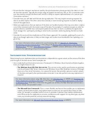 211Data Replication and Synchronization Guidance
•	 Ensure that the transport mechanism used by the synchronization process protects the data as it trav-
els over the network. Typically this means using encrypted connections, SSL, or TLS. In extreme cases
you may need to encrypt the data itself, but this is likely to require implementation of a custom syn-
chronization solution.
•	 Consider how you will deal with failures during replication. This may require rerouting requests for
data to another replica if the first cannot be accessed, or even rerouting requests to another deploy-
ment of the application.
•	 Make sure applications that use replicas of the data can handle situations that may arise when a replica
is not fully consistent with the master copy of the data. For example, if a website accepts an order for
goods marked as available but a subsequent update shows that no stock is available, the application
must manage this—perhaps by sending an email to the customer and/or by placing the item on back
order.
•	 Consider the cost and time implications of the chosen approach. For example, updating all or part of a
data store though replication is likely to take longer and involve more bandwidth than updating a sin-
gle entity.
For more information about patterns for synchronizing data see Appendix A - Replicating,
Distributing, and Synchronizing Data in the p&p guide Building Hybrid Applications in the Cloud on
Windows Azure. The topic Data Movement Patterns on MSDN contains definitions of the common
patterns for replicating and synchronizing data.
Implementing Synchronization
Determining how to implement data synchronization is dependent to a great extent on the nature of the data
and the type of the data stores. Some examples are:
•	 Use a ready-built synchronization service or framework. In Windows Azure hosted and hybrid applica-
tions you might choose to use:
•	 The Windows Azure SQL Data Sync service. This service can be used to synchronize on-premises
and cloud-hosted SQL Server instances, and Windows Azure SQL Database instances. Although
there are a few minor limitations, it is a powerful service that provides options to select subsets
of the data and specify the synchronization intervals. It can also perform one-way replication if
required.
For more information about using SQL Data Sync see SQL Data Sync on MSDN and Deploying the
Orders Application and Data in the Cloud in the p&p guide Building Hybrid Applications in the Cloud
on Windows Azure. Note that, at the time this guide was written, the SQL Data Sync service was a
preview release and provided no SLA.
•	 The Microsoft Sync Framework. This is a more flexible mechanism that enables you to implement
custom synchronization plans, and capture events so that you can specify the actions to take
when, for example, an update conflict occurs. It provides a solution that enables collaboration
and offline access for applications, services, and devices with support for any data type, any data
store, any transfer protocol, and any network topology.
For more information see Microsoft Sync Framework Developer Center on MSDN.
 