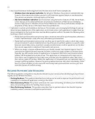 212 chapter one
•	 Use a synchronization technology built into the data store itself. Some examples are:
•	 Windows Azure storage geo-replication. By default in Windows Azure data is automatically rep-
licated in three datacenters (unless you turn it off) to protect against failures in one datacenter.
This service can provide a read-only replica of the data.
•	 SQL Server database replication. Synchronization using the built-in features of SQL Server Repli-
cation Service can be achieved between on-premises installations of SQL Server and deploy-
ments of SQL Server in Windows Azure Virtual Machines in the cloud, and between multiple de-
ployments of SQL Server in Windows Azure Virtual Machines.
•	 Implement a custom synchronization mechanism. For example, use a messaging technology to pass up-
dates between deployments of the application, and include code in each application to apply these up-
dates intelligently to the local data store and handle any update conflicts. Consider the following when
building a custom mechanism:
•	 Ready-built synchronization services may have a minimum interval for synchronization, whereas a
custom implementation could offer near-immediate synchronization.
•	 Ready-built synchronization services may not allow you to specify the order in which data stores
are synchronized. A custom implementation may allow you to perform updates in a specific order
between several data stores, or perform complex transformation or other operations on the data
that are not supported in ready-built frameworks and services.
•	 When you design a custom implementation you should consider two separate aspects: how to
communicate updates between separate locations, and how to apply updates to the data stores.
Typically, you will need to create an application or component that runs in each location where
updates will be applied to local data stores. This application or component will accept instruc-
tions that it uses to update the local data store, and then pass the updates to other data stores
that contain copies of the data. Within the application or component you can implement logic to
manage conflicting updates. However, by passing updates between data store immediately, rather
than on a fixed schedule as is the case with most ready-built synchronization services, you mini-
mize the chances of conflicts arising.
Related Patterns and Guidance
The following patterns and guidance may also be relevant to your scenario when distributing and synchroniz-
ing data across different locations:
•	 Caching Guidance. This guidance describes how caching can be used to improve the performance and
scalability of a distributed application running in the cloud.
•	 Data Consistency Primer. This primer summarizes the issues surrounding consistency over distributed
data, and provides guidance for handling these concerns.
•	 Data Partitioning Guidance. This guidance describes how to partition data in the cloud to improve
scalability, reduce contention, and optimize performance.
 