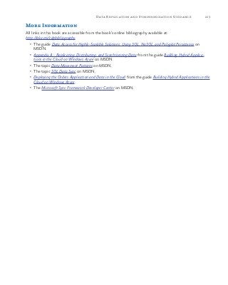 213Data Replication and Synchronization Guidance
More Information
All links in this book are accessible from the book’s online bibliography available at:
http://aka.ms/cdpbibliography.
•	 The guide Data Access for Highly-Scalable Solutions: Using SQL, NoSQL, and Polyglot Persistence on
MSDN.
•	 Appendix A - Replicating, Distributing, and Synchronizing Data from the guide Building Hybrid Applica-
tions in the Cloud on Windows Azure on MSDN.
•	 The topic Data Movement Patterns on MSDN.
•	 The topic SQL Data Sync on MSDN.
•	 Deploying the Orders Application and Data in the Cloud from the guide Building Hybrid Applications in the
Cloud on Windows Azure.
•	 The Microsoft Sync Framework Developer Center on MSDN.
 