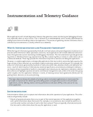 214
Most applications will include diagnostics features that generate custom monitoring and debugging informa-
tion, especially when an error occurs. This is referred to as instrumentation, and is usually implemented by
adding event and error handling code to the application. The process of gathering remote information that is
collected by instrumentation is usually referred to as telemetry.
Why Is Instrumentation and Telemetry Important?
While the logs of information generated by the built-in infrastructure and system diagnostics mechanism can
provide useful information about operations and errors, most applications will include additional instrumen-
tation that generates custom monitoring and debugging information. This instrumentation typically generates
log entries in Windows Event Log, separate trace log files, custom log files, or entries in a data store such as
a relational database. These logs provide the information required to monitor and debug the application.
However, in complex applications, and especially applications that must scale to extremely high capacity, the
huge volume of data collected can overwhelm simple monitoring systems and techniques. For example, the
amount of information generated by hundreds of web and worker roles, database shards, and additional ser-
vices—much of which may be of relatively low statistical significance, uncorrelated, and delayed in delivery—
can become almost impossible to handle in a meaningful way. Instead, you can implement a telemetry solution
that collects and highlights operational events and reduces management costs, while at the same time giving
useful insights into the application behavior in terms of meeting service level agreements (SLAs) and for
guiding future decisions on resource planning.
This topic does not discuss the details of writing code to instrument applications; in most cases the
principles and practices for detecting and handling system and application events in cloud-hosted
applications, and for defining metrics and key performance indicators (KPIs), is the same as for any
other application.
Instrumentation
Instrumentation allows you to capture vital information about the operation of your application. This infor-
mation will generally include:
•	 Details of operational events that occur as part of the normal operation of the application, together
with useful information about that event. For example, in an ecommerce site it would be useful to re-
cord the order number and value of each order that is placed. These are typically informational events
that are used to collect data about the way the application is used.
Instrumentation and Telemetry Guidance
 