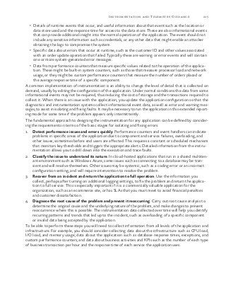 215Instrumentation and Telemetry Guidance
•	 Details of runtime events that occur, and useful information about that event such as the location or
data store used and the response time for access to the data store. These are also informational events
that can provide additional insight into the normal operation of the application. The event should not
include any sensitive information such as credentials, or any other data that might enable an attacker
obtaining the logs to compromise the system.
•	 Specific data about errors that occur at runtime, such as the customer ID and other values associated
with an order update operation that failed. Typically these are warning or error events and will contain
one or more system-generated error messages.
•	 Data from performance counters that measure specific values related to the operation of the applica-
tion. These might be built-in system counters, such as those that measure processor load and network
usage, or they might be custom performance counters that measure the number of orders placed or
the average response time of a specific component.
A common implementation of instrumentation is an ability to change the level of detail that is collected on
demand, usually by editing the configuration of the application. Under normal conditions the data from some
informational events may not be required, thus reducing the cost of storage and the transactions required to
collect it. When there is an issue with the application, you update the application configuration so that the
diagnostics and instrumentation systems collect informational event data, as well as error and warning mes-
sages, to assist in isolating and fixing faults. It may be necessary to run the application in this extended report-
ing mode for some time if the problem appears only intermittently.
The fundamental approach to designing the instrumentation for any application can be defined by consider-
ing the requirements in terms of the basic stages for isolating and fixing errors:
1.	 Detect performance issues and errors quickly. Performance counters and event handlers can indicate
problems in specific areas of the application due to component and service failures, overloading, and
other issues; sometimes before end users are affected. This requires a constant or scheduled mechanism
that monitors key thresholds and triggers the appropriate alerts. Detailed information from the instru-
mentation allows you to drill down into the execution and trace faults.
2.	 Classify the issue to understand its nature. In cloud-hosted applications that run in a shared multiten-
ant environment such as Windows Azure, some issues such as connecting to a database may be tran-
sient and will resolve themselves. Other issues may be systemic, such as a coding error or an incorrect
configuration setting, and will require intervention to resolve the problem.
3.	 Recover from an incident and return the application to full operation. Use the information you
collect, perhaps after turning on additional logging settings, to fix the problem and return the applica-
tion to full service. This is especially important if it is a commercially valuable application for the
organization, such as an ecommerce site, or has SLAs that you must meet to avoid financial penalties
and customer dissatisfaction.
4.	 Diagnose the root cause of the problem and prevent it reoccurring. Carry out root cause analysis to
determine the original cause and the underlying nature of the problem, and make changes to prevent
reoccurrence where this is possible. The instrumentation data collected over time will help you identify
recurring patterns and trends that led up to the incident, such as overloading of a specific component
or invalid data being accepted by the application.
To be able to perform these steps you will need to collect information from all levels of the application and
infrastructure. For example, you should consider collecting data about the infrastructure such as CPU load,
I/O load, and memory usage; data about the application such as database response times, exceptions, and
custom performance counters; and data about business activities and KPIs such as the number of each type
of business transaction per hour and the response time of each service the application uses.
 