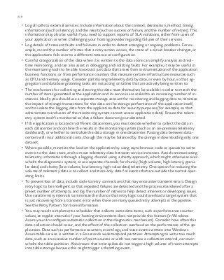 218 chapter one
•	 Log all calls to external services. Include information about the context, destination, method, timing
information (such as latency), and the result (such as success or failure, and the number of retries). This
information may also be useful if you need to support reports of SLA violations, either from users of
your application or when challenging your hosting provider regarding failures of their services.
•	 Log details of transient faults and failovers in order to detect emerging or ongoing problems. For ex-
ample, record the number of times that a retry action occurs, the state of a circuit breaker changes, or
the applications fails over to a different instance or configuration.
•	 Careful categorization of the data when it is written to the data store can simplify analysis and real-
time monitoring, and can also assist in debugging and isolating faults. For example, it may be useful in
the monitoring tools to be able to extract just data that arises from instrumentation of the application
business functions, or from performance counters that measure certain infrastructure resources such
as CPU and memory usage. Consider partitioning telemetry data by date, or even by hour, so that ag-
gregators and database grooming tasks are not acting on tables that are actively being written to.
•	 The mechanisms for collecting and storing the data must themselves be scalable in order to match the
number of items generated as the application and its services are scaled to an increasing number of in-
stances. Ideally you should use a separate storage account for monitoring and logging data to minimize
the impact of storage transactions for this data on the storage performance of the application itself,
and to isolate the logging data from the application data for security purposes (for example, so that
administrators and users of the monitoring system cannot access application data). Ensure the telem-
etry system itself is monitored so that a failure does not go undetected.
•	 If the application is located in different datacenters, you must decide whether to collect the data in
each datacenter and combine the results in the monitoring system (such as an on-premises telemetry
dashboard), or whether to centralize the data storage in one datacenter. Passing data between data-
centers will incur additional costs, though this may be balanced by the savings in downloading only one
dataset.
•	 Where possible, minimize the load on the application by using asynchronous code or queues to write
events to the data store, and to move telemetry data between service instances. Avoid communicating
telemetry information through a logging channel using a chatty approach, which might otherwise over-
whelm the diagnostics system, or use separate channels for chunky (high-volume, high-latency, granu-
lar data) and chatty (low-volume, low-latency, high-value data) telemetry. One option for reducing the
volume of telemetry data is to collect and store only data for events that are outside the normal oper-
ating limits.
•	 To prevent loss of data, include code to retry connections that may encounter transient errors. Design
retry logic to be intelligent so that repeated failures are detected and the process abandoned after a
preset number of attempts, and log the number of retries to help detect inherent or developing issues.
Use variable retry intervals to minimize the chance that retry logic could overload a target system that
is just recovering from a transient error when there are many queued retry attempts in the pipeline.
See the Retry Pattern for more information.
•	 You may need to implement a scheduler that collects some data items, such as performance counter
values, at regular intervals if your hosting environment does not provide this feature (in Windows
Azure you can configure automatic collection in the diagnostics mechanism). Consider how often this
data collection should occur, and the effect of the collection overhead on the performance of the ap-
plication. Data such as performance counters, event logs, and trace events written into Windows
Azure table service is written in a 60 seconds wide temporal partition. Attempting to write too much
data, such as an excessive number of point sources or with too narrow a collection interval, can over-
whelm the table partition. Also ensure that error spikes do not trigger a high volume of insert attempts
into table storage because this might trigger a throttling event.
 