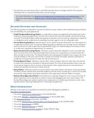 219Instrumentation and Telemetry Guidance
•	 Consider how you will remove old or stale telemetry data that is no longer relevant. This may be a
scheduled task, or initiated manually when versions change.
For more information see Cloud Service Fundamentals: Telemetry basics and troubleshooting on the
Windows Azure blog and Windows Azure: Telemetry Basics and Troubleshooting on the TechNet
Wiki.
Related Patterns and Guidance
The following patterns and guidance may also be relevant to your scenario when implementing instrumenta-
tion and telemetry for your applications:
•	 Health Endpoint Monitoring Pattern. It is typically necessary to supplement instrumentation and te-
lemetry by monitoring applications and services to ensure that they are available, and are performing
correctly. The Health Endpoint Monitoring pattern describes how to do this by submitting a request to
a configurable set of endpoints and evaluating the results against a set of configurable rules.
•	 Service Metering Guidance. Instrumentation can be used to provide information for metering the use
of applications and services. The Service Metering guidance explores how to meter the use of applica-
tions or services in order to plan future requirements; to gain an understanding of how they are used;
or to bill users, organization departments, or customers.
•	 Queue-based Load Leveling Pattern. Telemetry systems should be designed in such a way that they
exert minimum load on the monitored applications and services. Using queues to transmit telemetry
data can help to achieve this. The Queue-based Load Leveling pattern explains how a queue can act as
a buffer between a task and a service that it invokes to minimize the impact of peaks in demand on
availability and responsiveness for both the task and the service.
•	 Priority Queue Pattern. Telemetry systems often need to transmit data over more than one channel
to ensure that important information is delivered quickly. The Priority Queue pattern shows how you
can prioritize requests sent to services so that requests with a higher priority are received and pro-
cessed more quickly than those of a lower priority.
•	 Retry Pattern. Telemetry systems must be resilient to transient failures and able to recover gracefully.
The Retry pattern explains how to handle temporary failures when connecting to a service or network
resource by transparently retrying the operation in the expectation that the failure is transient.
•	 Runtime Reconfiguration Pattern. Instrumentation is typically designed in such a way as the level of
detail it generates can be adjusted at runtime to assist with debugging and root cause analysis. The
Runtime Reconfiguration pattern explores how components of monitoring mechanisms can be recon-
figured without requiring redeployment or restarting the application.
More Information
All links in this book are accessible from the book’s online bibliography available at:
http://aka.ms/cdpbibliography.
•	 The article Cloud Service Fundamentals on the TechNet Wiki.
•	 The article Telemetry – Application Instrumentation on the TechNet Wiki.
•	 The Enterprise Library 6 information on MSDN.
•	 The article Windows Azure: Telemetry Basics and Troubleshooting on the TechNet Wiki.
•	 The article Event Tracing on MSDN.
•	 The article Windows Event Log on MSDN.
•	 The article Embracing Semantic Logging on Grigori Melnik’s blog.
 
