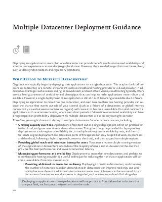 220
Deploying an application to more than one datacenter can provide benefits such as increased availability and
a better user experience across wider geographical areas. However, there are challenges that must be resolved,
such as data synchronization and regulatory limitations.
Why Deploy to Multiple Datacenters?
Organizations typically begin by deploying their applications to a single datacenter. This may be the local on-
premises datacenter, or a remote environment such as a traditional hosting provider or a cloud provider. In ad-
dition to advantages such as easier scaling, improved reach, and cost effectiveness, cloud hosting typically offers
service level guarantees of availability and throughput that can help to make applications more robust and
available. However, a single deployment of an application is still at risk of becoming unavailable due to failure.
Deploying an application to more than one datacenter, and even to more than one hosting provider, can re-
duce the chance that events outside of your control (such as a failure of a datacenter, or global Internet
connectivity issues between countries or regions) will cause it to become unavailable. For vital commercial
applications such as ecommerce sites, where even short periods of downtime or reduced availability can have
a huge impact on profitability, deployment to multiple datacenters is a solution you might consider.
Therefore, you might choose to deploy to multiple datacenters for one or more reasons, including:
•	 Growing capacity over time. Applications often start out as a single deployment, either on-premises or
in the cloud, and grow over time as demand increases. This growth may be provided for by expanding
deployment to a sub-region or availability set, to multiple sub-regions or availability sets, and then to
full multi-region deployment. In some cases, parts of the application may be split between on-premises
and the cloud, following a hybrid approach, move to the cloud, and then expand to multiple regions.
•	 Providing global reach with minimum latency for users. You can maintain multiple running versions
of the application in datacenters located near the majority of users, and route users to the one that
provides the best performance and lowest connection latency.
•	 Maintaining performance and availability. Deployment to more than one datacenter, and perhaps to
more than one hosting provider, is a useful technique for reducing the risk that an application will be-
come unavailable. Common scenarios are:
•	 Providing additional instances for resiliency. Deploying to multiple datacenters, and choosing
the number of instances based on demand at each datacenter, can improve resiliency and avail-
ability because there are additional alternative instances to which users can be re-routed if per-
formance of one instance or datacenter is degraded, or if one instance should fail altogether.
Deploying an application to multiple locations will not protect it from failure due to factors that
are your fault, such as poor design or errors in the code.
Multiple Datacenter Deployment Guidance
 