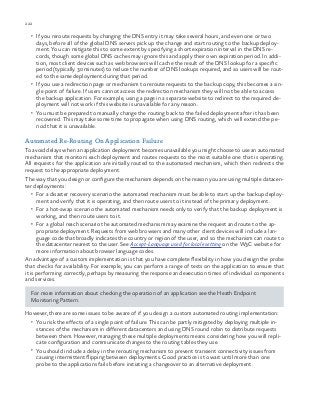 222 chapter one
•	 If you reroute requests by changing the DNS entry it may take several hours, and even one or two
days, before all of the global DNS servers pick up the change and start routing to the backup deploy-
ment. You can mitigate this to some extent by specifying a short expiration interval in the DNS re-
cords, though some global DNS caches may ignore this and apply their own expiration period. In addi-
tion, most client devices such as web browsers will cache the result of the DNS lookup for a specific
period (typically 30 minutes) to reduce the number of DNS lookups required, and so users will be rout-
ed to the same deployment during that period.
•	 If you use a redirection page or mechanism to reroute requests to the backup copy, this becomes a sin-
gle point of failure. If users cannot access the redirection mechanism they will not be able to access
the backup application. For example, using a page in a separate website to redirect to the required de-
ployment will not work if this website is unavailable for any reason.
•	 You must be prepared to manually change the routing back to the failed deployment after it has been
recovered. This may take some time to propagate when using DNS routing, which will extend the pe-
riod that it is unavailable.
Automated Re-Routing On Application Failure
To avoid delays when an application deployment becomes unavailable you might choose to use an automated
mechanism that monitors each deployment and routes requests to the most suitable one that is operating.
All requests for the application are initially routed to the automated mechanism, which then redirects the
request to the appropriate deployment.
The way that you design or configure the mechanism depends on the reason you are using multiple datacen-
ter deployments:
•	 For a disaster recovery scenario the automated mechanism must be able to start up the backup deploy-
ment and verify that it is operating, and then route users to it instead of the primary deployment.
•	 For a hot-swap scenario the automated mechanism needs only to verify that the backup deployment is
working, and then route users to it.
•	 For a global reach scenario the automated mechanism may examine the request and route to the ap-
propriate deployment. Requests from web browsers and many other client devices will include a lan-
guage code that broadly indicates the country or region of the user, and so the mechanism can route to
the datacenter nearest to the user. See Accept-Language used for locale setting on the W3C website for
more information about browser language codes.
An advantage of a custom implementation is that you have complete flexibility in how you design the probe
that checks for availability. For example, you can perform a range of tests on the application to ensure that
it is performing correctly, perhaps by measuring the response and execution times of individual components
and services.
For more information about checking the operation of an application see the Heath Endpoint
Monitoring Pattern.
However, there are some issues to be aware of if you design a custom automated routing implementation:
•	 You risk the effects of a single point of failure. This can be partly mitigated by deploying multiple in-
stances of the mechanism in different datacenters and using DNS round robin to distribute requests
between them. However, managing these multiple deployments means considering how you will repli-
cate configuration and communicate changes to the routing tables they use.
•	 You should include a delay in the rerouting mechanism to prevent transient connectivity issues from
causing intermittent flipping between deployments. Good practice is to wait until more than one
probe to the applications fails before initiating a changeover to an alternative deployment.
 