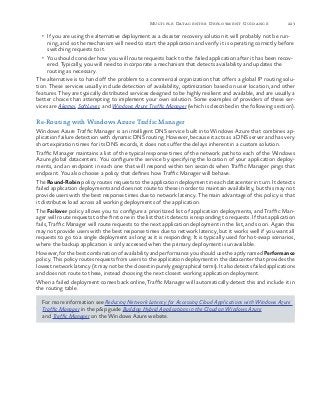 223Multiple Datacenter Deployment Guidance
•	 If you are using the alternative deployment as a disaster recovery solution it will probably not be run-
ning, and so the mechanism will need to start the application and verify it is operating correctly before
switching requests to it.
•	 You should consider how you will route requests back to the failed application after it has been recov-
ered. Typically, you will need to incorporate a mechanism that detects availability and updates the
routing as necessary.
The alternative is to hand off the problem to a commercial organization that offers a global IP routing solu-
tion. These services usually include detection of availability, optimization based on user location, and other
features. They are typically distributed services designed to be highly resilient and available, and are usually a
better choice than attempting to implement your own solution. Some examples of providers of these ser-
vices are Akamai, SoftLayer, and Windows Azure Traffic Manager (which is described in the following section).
Re-Routing with Windows Azure Traffic Manager
Windows Azure Traffic Manager is an intelligent DNS service built into Windows Azure that combines ap-
plication failure detection with dynamic DNS routing. However, because it acts as a DNS server and has very
short expiration times for its DNS records, it does not suffer the delays inherent in a custom solution.
Traffic Manager maintains a list of the typical response times of the network paths to each of the Windows
Azure global datacenters. You configure the service by specifying the location of your application deploy-
ments, and an endpoint in each one that will respond within ten seconds when Traffic Manager pings that
endpoint. You also choose a policy that defines how Traffic Manager will behave.
The Round-Robin policy routes requests to the application deployment in each datacenter in turn. It detects
failed application deployments and does not route to these in order to maintain availability, but this may not
provide users with the best response times due to network latency. The main advantage of this policy is that
it distributes load across all working deployments of the application.
The Failover policy allows you to configure a prioritized list of application deployments, and Traffic Man-
ager will route requests to the first one in the list that it detects is responding to requests. If that application
fails, Traffic Manager will route requests to the next application deployment in the list, and so on. Again this
may not provide users with the best response times due to network latency, but it works well if you want all
requests to go to a single deployment as long as it is responding. It is typically used for hot-swap scenarios,
where the backup application is only accessed when the primary deployment is unavailable.
However, for the best combination of availability and performance you should use the aptly named Performance
policy. This policy routes requests from users to the application deployment in the datacenter that provides the
lowest network latency (it may not be the closest in purely geographical terms). It also detects failed applications
and does not route to these, instead choosing the next closest working application deployment.
When a failed deployment comes back online, Traffic Manager will automatically detect this and include it in
the routing table.
For more information see Reducing Network Latency for Accessing Cloud Applications with Windows Azure
Traffic Manager in the p&p guide Building Hybrid Applications in the Cloud on Windows Azure
and Traffic Manager on the Windows Azure website.
 