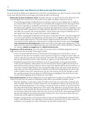 224 chapter one
Considerations for Multiple Datacenter Deployment
If you do decide to deploy your application to more than one datacenter, you must be aware of some addi-
tional issues that this raises. For example, you should consider the following:
•	 Datacenter location and domain names. Consider how you can specify the location where you will
host the application and services it uses, and how this relates to domain names you choose.
•	 Cloud hosting providers usually allow you to specify a region for each deployment. In addition,
you may be able to select a sub-region or an availability set, though the actual meaning of these
terms varies. Typically, an availability set allows you to specify that deployments and services
should be close together with low latency, but physically separated to enhance availability in case
of issues that affect a datacenter. To enable efficient allocation of resources, providers often do
not allow you to specify the actual datacenter—and in these cases using an availability set or a
sub-region is the only way to specify the location for deployment.
•	 Each region or geographical deployment must have a unique domain name. A common approach
is to use country-specific top level domain (TLD) names such as .co.us or .au. However, this re-
quires multiple registrations of TLDs with domain registries around the world. It may be more
cost effective to use subdomain names based on a single root domain names such as us.myapp.
com, emea.my.com, asia.myapp.com and point each one to the appropriate deployment of the
application. For multi-tenant applications you can extend this with a tenant identifier if required;
for example, adatum.us.myapp.com and adatum.emea.my.com
•	 Regulatory or SLA restrictions. You must take into account service availability obligations and any
legal restrictions that may apply. These might include:
•	 Local or international restrictions on the location of the application and the data it uses, or
movement of this data. For example, in some countries or regions it is illegal to export data out-
side of a specific area, even just for processing. The location for storage of some types of data is
also strictly mandated by law in some countries or regions, or may be specified in an SLA.
•	 Availability requirements may be defined in an SLA or guaranteed in service documentation.
There may be mandatory requirements for the recovery point objective (RPO–the amount of
data that may be lost during a failure) or the recovery time objective (RTO–the time taken to re-
cover after a failure). Depending on the routing technology used it may take several minutes, or
even hours, for the routing mechanism to discover a service has failed, perhaps retry after a pe-
riod to confirm it was not a transient error, set up a new routing, and for the changes to reach
the user (for example, the time taken for a DNS change to propagate). Take these factors into
account before agreeing recovery objectives with clients.
•	 Data synchronization. Different deployments of your application are likely to use different local data
stores, and users may be routed to a datacenter where data is not available. Examples include:
•	 Separate databases or data stores, where the data in each one may not be fully consistent with
that in another datacenter if synchronization has not completed. In disaster recovery scenarios
where the backup application is not running, it may be necessary to import or synchronize all of
the data before the backup deployment can be used. If the application cannot function until all
of the data is synchronized, this must be accounted for when agreeing the RTO. If some data may
not have been replicated, and has been lost, this must be accounted for when agreeing the RPO.
See the Data Replication and Synchronization Guidance for more information about data syn-
chronization across application deployments.
•	 Separate caching services, such as local caches on each server and distributed cache services lo-
cated in each datacenter. Your application must be able to refresh the cache if data it expects to
find there is not available. For more information see the Cache-Aside Pattern.
 