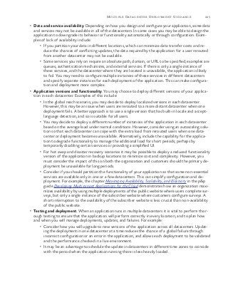 225Multiple Datacenter Deployment Guidance
•	 Data and service availability. Depending on how you design and configure your application, some data
and services may not be available in all of the datacenters. In some cases you may be able to design the
application to downgrade its behavior or functionality automatically or through configuration. Exam-
ples of lack of availability include:
•	 If you partition your data in different locations, which can minimize data transfer costs and re-
duce the chances of conflicting updates, the data required by the application for a user rerouted
from another datacenter may not be available.
•	 Some services you rely on require an absolute path, domain, or URL to be specified; examples are
queues, authentication mechanisms, and external services. If there is only a single instance of
these services, and the datacenter where they are located is unavailable, the application is likely
to fail. You may need to configure multiple instances of these services in different datacenters
and specify separate instances for each deployment of the application. This can make configura-
tion and deployment more complex.
•	 Application versions and functionality. You may choose to deploy different versions of your applica-
tion in each datacenter. Examples of this include:
•	 In the global reach scenario, you may decide to deploy localized versions in each datacenter.
However, this may be an issue when users are rerouted to a more distant datacenter when one
deployment fails. A better approach is to use a single version that has built-in locale and accept-
language detection, and so is suitable for all users.
•	 You may decide to deploy a different number of instances of the application in each datacenter
based on the average load under normal conditions. However, consider using an autoscaling solu-
tion so that each datacenter can cope with the extra load from rerouted users when one data-
center or deployment becomes unavailable. Alternatively, include the capability for the applica-
tion to degrade functionality to manage the additional load for short periods; perhaps by
temporarily disabling certain services or providing a simplified UI.
•	 For hot swap and disaster recovery scenarios it may be possible to deploy a reduced functionality
version of the application in backup locations to minimize cost and complexity. However, you
must consider the impact of this on both the organization and customers should the primary de-
ployment be unavailable for long periods.
•	 Consider if you should partition the functionality of your application so that some non-essential
services are available only in one or a few datacenters. This can simplify configuration and de-
ployment. For example, the chapter Maximizing Availability, Scalability, and Elasticity in the p&p
guide Developing Multi-tenant Applications for the Cloud demonstrates how an organization maxi-
mizes availability by using multiple deployments of the public website where users complete sur-
veys, but only a single instance of the subscriber website where customers configure surveys. A
short interruption to the availability of the subscriber website is less crucial than non-availability
of the public website.
•	 Testing and deployment. When an application runs in multiple datacenters it is vital to perform thor-
ough testing to ensure that the application will perform correctly in every location, and to plan how
and when you will manage deployments, updates, and failures. For example:
•	 Consider how you will upgrade to new versions of the application across all datacenters. Updat-
ing the deployment in one datacenter at a time reduces the chance of a global failure through
incorrect configuration or an error in the application, and allows each deployment to be validated
and the performance checked in a live environment.
•	 It may be an advantage to schedule the update in datacenters in different time zones to coincide
with the period when the application running there is less heavily loaded.
 