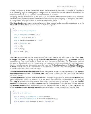 19Circuit Breaker Pattern
Scaling the system by adding further web servers and implementing load balancing may delay the point at
which resources become exhausted, but it will not resolve the issue because user requests will still be unre-
sponsive and all web servers could still eventually run out of resources.
Wrapping the logic that connects to the service and retrieves the data in a circuit breaker could help to al-
leviate the effects of this problem and handle the service failure more elegantly. User requests will still fail,
but they will fail more quickly and the resources will not be blocked.
The CircuitBreaker class maintains state information about a circuit breaker in an object that implements the
ICircuitBreakerStateStore interface shown in the following code.
C#
interface ICircuitBreakerStateStore
{
CircuitBreakerStateEnum State { get; }
Exception LastException { get; }
DateTime LastStateChangedDateUtc { get; }
void Trip(Exception ex);
void Reset();
void HalfOpen();
bool IsClosed { get; }
}
The State property indicates the current state of the circuit breaker, and will be one of the values Open,
HalfOpen, or Closed as defined by the CircuitBreakerStateEnum enumeration. The IsClosed property
should be true if the circuit breaker is closed, but false if it is open or half-open. The Trip method switches
the state of the circuit breaker to the open state and records the exception that caused the change in state,
together with the date and time that the exception occurred. The LastException and the LastStateChanged-
DateUtc properties return this information. The Reset method closes the circuit breaker, and the HalfOpen
method sets the circuit breaker to half-open.
The InMemoryCircuitBreakerStateStore class in the example contains an implementation of the ICircuit-
BreakerStateStore interface. The CircuitBreaker class creates an instance of this class to hold the state of
the circuit breaker.
The ExecuteAction method in the CircuitBreaker class wraps an operation (in the form of an Action dele-
gate) that could fail. When this method runs, it first checks the state of the circuit breaker. If it is closed (the
local IsOpen property, which returns true if the circuit breaker is open or half-open, is false) the Execute-
Action method attempts to invoke the Action delegate. If this operation fails, an exception handler executes
the TrackException method, which sets the state of the circuit breaker to open by calling the Trip method
of the InMemoryCircuitBreakerStateStore object. The following code example highlights this flow.
C#
public class CircuitBreaker
{
private readonly ICircuitBreakerStateStore stateStore =
CircuitBreakerStateStoreFactory.GetCircuitBreakerStateStore();
private readonly object halfOpenSyncObject = new object ();
...
 