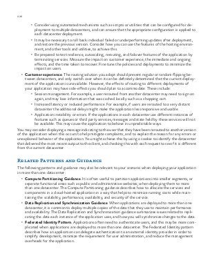 226 chapter one
•	 Consider using automated mechanisms such as scripts or utilities that can be configured for de-
ployment to multiple datacenters, and can ensure that the appropriate configuration is applied to
each datacenter deployment.
•	 It may be necessary to roll back individual failed or underperforming updates after deployment,
and restore the previous version. Consider how you can use the features of the hosting environ-
ment, and other tools and utilities, to achieve this.
•	 Be prepared to test resilience, autoscaling, rerouting, and failover features of the application by
terminating services. Measure the impact on customer experience, the immediate and ongoing
effects, and the time taken to recover. Fine tune the policies and deployments to minimize the
impact on users.
•	 Customer experience. The routing solution you adopt should prevent regular or random flipping be-
tween datacenters, and only switch over when it can be definitely determined that the current deploy-
ment of the application is unavailable. However, the effects of routing to different deployments of
your application may have side-effects you should plan to accommodate. These include:
•	 Session management. For example, a user rerouted from another datacenter may need to sign on
again, and may lose information that was cached locally such as a shopping cart.
•	 Increased latency or reduced performance. For example, if users are rerouted to a very distant
datacenter the additional delays might make the application less responsive and usable.
•	 Application instability or errors. If the applications in each datacenter use different instances of
features such as queues or third party services, messages and state held by these services will not
be available. This may cause the application to behave in unpredictable ways.
You may consider displaying a message indicating to the user that they have been rerouted to another version
of the application when this occurs to help mitigate complaints, and to explain the reason for any errors or
unexplained behavior of the application. You might achieve this by using a cookie to identify the datacenter
that delivered the most recent output to the client, and checking this with each request to see if it is different
from the current datacenter.
Related Patterns and Guidance
The following patterns and guidance may also be relevant to your scenario when deploying your application
in more than one datacenter:
•	 Compute Partitioning Guidance. It is often useful to partition applications into smaller segments, or
separate functional areas such as public and administrative websites, when deploying them to more
than one datacenter. The Compute Partitioning guidance describes how to allocate the services and
components in a cloud-hosted application in a way that helps to minimize running costs while main-
taining the scalability, performance, availability, and security of the service.
•	 Data Replication and Synchronization Guidance. When applications are deployed to more than one
datacenter, it is common to deploy multiple copies of the data that they use to maintain performance
and availability. The Data Replication and Synchronization guidance summarizes issues related to repli-
cating the data each instance of the application uses, and how you will synchronize changes to the data.
•	 Federated Identity Pattern. Applications often need to authenticate users, and this may be more com-
plicated when applications are deployed to more than one datacenter. The Federated Identity pattern
describes how an application can delegate authentication to an external identity provider in order to
simplify development, minimize the requirement for user administration, and reduce the management
overheads for the application.
 