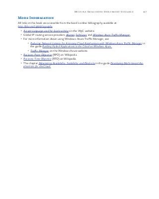 227Multiple Datacenter Deployment Guidance
More Information
All links in this book are accessible from the book’s online bibliography available at:
http://aka.ms/cdpbibliography.
•	 Accept-Language used for locale setting on the W3C website.
•	 Global IP routing service providers: Akamai, SoftLayer, and Windows Azure Traffic Manager.
•	 For more information about using Windows Azure Traffic Manager, see:
•	 Reducing Network Latency for Accessing Cloud Applications with Windows Azure Traffic Manager in
the guide Building Hybrid Applications in the Cloud on Windows Azure.
•	 Traffic Manager on the Windows Azure website.
•	 Recovery Point Objective (RPO) on Wikipedia.
•	 Recovery Time Objective (RTO) on Wikipedia.
•	 The chapter Maximizing Availability, Scalability, and Elasticity in the guide Developing Multi-tenant Ap-
plications for the Cloud.
 