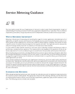228
You may need to meter the use of applications or services in order to plan future requirements; to gain an
understanding of how they are used; or to bill users, organization departments, or customers. This is a common
requirement, particularly in large corporations and for independent software vendors and service providers.
Why is Metering Important?
Metering is the process of measuring and recording the usage of an entire application, individual parts of an
application, or specific services and resources. For example, you may want to record the time a user or cus-
tomer spends using an application or service, the number of queries against a database, the number of times
a specific service is accessed, the processing time for requests, and more. You might also want to measure the
amount of storage used by each user or customer, or the total size of data transfers.
It is also useful to meter specific scenarios or use cases, such as selecting a product and placing an order or
performing a complex business operation. This requires end-to-end mapping of the operation so that all me-
tered components of it can be combined to give an overall metric that provides useful business information.
Many cloud hosting environments, including Windows Azure, do not expose metering information other than
the standard billing details accessible to the account owner. It may seem easy to use this billing information
to gauge the usage of features, but the details are not broken down in a way that allows you to identify indi-
vidual applications (or users).
If you need to implement metering for your applications and services, you must create custom mechanisms
to achieve this. Typically the instrumentation you add to your applications can provide much of the base data
you require. For example, you can use performance counters to measure the average and peak values for the
number of a specific operation performed, the volume of data moved in or out of the application, or the aver-
age time a specific processes takes to execute. See the Instrumentation and Telemetry Guidance in this guide
for more information.
Scenarios for Metering
When designing metering systems you must consider not only why you want to implement metering, but also
the scenario in which it will operate. The appropriate choices for the metering methods, and the items that
are metered, differ based on factors such as business requirements, application type, and the customer or user
base. The following sections include some examples.
Service Metering Guidance
 