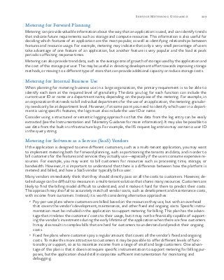 229Service Metering Guidance
Metering for Forward Planning
Metering can provide valuable information about the way that an application is used, and can identify trends
that indicate future requirements such as storage and compute resources. This information is also useful for
deciding which features of an application are the most popular, as well as identifying relationships between
features and resource usage. For example, metering may indicate that only a very small percentage of users
take advantage of one feature of an application, but another feature is very popular and the load at peak
periods is affecting response times.
Metering can also provide trend data, such as the average rate of growth of storage used by the application and
the cost of this storage per user. This may be useful in directing development effort towards improving storage
methods, or moving to a different type of store that can provide additional capacity or reduce storage costs.
Metering for Internal Business Use
When planning for metering business use in a large organization, the primary requirement is to be able to
identify each item at the required level of granularity. The data you log for each function can include the
current user ID or name or a department name, depending on the purpose of the metering. For example, in
an organization that needs to bill individual departments for the use of an application, the metering granular-
ity needs only be at department level. However, if at some point you need to identify which user in a depart-
ment is using specific features, the logs must also include the user ID or name.
Consider using a structured or semantic logging approach so that the data from the log entry can be easily
extracted (see the Instrumentation and Telemetry Guidance for more information). It may also be possible to
use data from the built-in infrastructure logs. For example, the IIS request log entries may contain a user ID
in the query string.
Metering for Software as a Service (SaaS) Vendors
If the application is designed to serve different customers, such as a multi-tenant application, you may want
to implement metering both for forward planning, such as partitioning the tenants and data, and in order to
bill customers for the features and services they actually use—especially if the users consume expensive re-
sources. For example, you may want to bill customers for resources such as processing time, storage, or
bandwidth. However, it is important to understand that there is a difference between how the platform is
metered and billed, and how a SaaS vendor typically bills a user.
Many vendors immediately think that they should directly pass on all the costs to customers. However, de-
tailed usage can be difficult to measure in a multi-tenant solution that shares many resources. Customers are
likely to find the billing model difficult to understand, and it makes it hard for them to predict their costs.
This approach may also fail to accurately match all vendor costs, such as development and maintenance costs,
with income from customers. Instead, it is worth considering alternative approaches:
•	 Pay-per-use plans where customers are billed based on the resources they use, but with an overhead
that covers the vendor’s development, maintenance, and other fixed and ongoing costs. Specific instru-
mentation must be included in the application to support metering for billing. This plan has the advan-
tage that it relates the customers’ costs to their usage, but it may not be financially capable of support-
ing the vendor’s investments during the early lifetime of the application when there are few customers.
It may also result in complex bills that are hard for customers to understand and predict their ongoing
costs.
•	 Fixed fee plans where customers pay a regular amount that covers all the vendor’s fixed and ongoing
costs. To make this more attractive to customers it may be possible to offer different levels of func-
tionality or support, so as to maximize income from a range of small and large customers. One advan-
tage of this plan is that it does not require specific instrumentation to support metering for billing pur-
poses, but the application should still incorporate sufficient instrumentation for monitoring and
debugging.
 