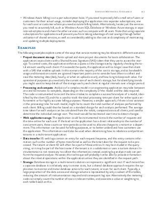 231Service Metering Guidance
•	 Windows Azure billing is on a per-subscription basis. If you need to precisely bill a small set of users or
customers for their actual usage, consider deploying the application into separate subscriptions; one
for each user or customer where you need accurate billing totals. Alternatively, locate just the services
you need to accurately bill, such as Windows Azure SQL Database or Windows Azure storage, in sepa-
rate subscriptions and share the other services such as compute with all users. Note that using separate
subscriptions for applications will prevent you from taking advantage of cost savings through better
utilization of shared services, as well as considerably adding to the cost and complexity of maintaining
and updating multiple deployments.
Examples
The following examples explore some of the ways that service metering may be relevant in different scenarios:
•	 Project document storage. Clients upload and store project documents for team collaboration. The
application issues clients with a Shared Access Signature (SAS) token that they use to access the stor-
age. To control costs, the application enforces a quota on the storage size by regularly checking the to-
tal amount used by each client. If it exceeds the quota, the application will no longer issue that client
with a SAS that enables uploads. In this scenario the majority of the cost is storage, and so bandwidth
usage and transaction counts are ignored. Important points are to consider how often to collect and
save this metering data (daily, hourly, or when an upload occurs), and how long to keep each value. For
operational purposes you need only the current size of each client’s storage, but for identifying trends
you might want to keep details of the storage use by each client at regular intervals over a longer period.
•	 Processing and compute. Analysis of a complex model in an engineering application may take between
one and 60 minutes to complete, depending on the complexity of the model and the data required.
The code is instrumented to record the time it takes to complete a successful analysis of a model, iden-
tified by the client ID, and this is used to track the total processing time per client for either quota en-
forcement or for highly accurate billing purposes. However, a simpler approach, if there is less variation
in the processing time for each model, might be to count the total number of analyses performed by
each client. Billing could then be based on a standard charge for each analysis performed. The average
time taken for each analysis can be calculated from the totals, compared across all clients, and used to
determine the individual average cost. The result would be monitored over time to detect changes.
•	 Web application usage. The application could be instrumented to track the number of requests and
the time online for each user. If the load on the application has a direct relationship to the number of
concurrent users, these counts or time periods can be used to allocate charges to a tenant or a depart-
ment. This information can be used for billing purposes, or to better understand how customers use
the application. This information could also be used when determining how to rebalance and partition
tenants in a multi-tenant application.
•	 Data transfer. IIS web logs contain an entry for each request/response, and this entry contains infor-
mation such as the number of bytes transferred as well as the time taken for the request to be pro-
cessed. The tenant or client ID will often be a part of these entries. It may be included in the query
string, or it may be part of the host name if the tenant is in a subdomain or uses a custom domain. In-
strumentation is not necessary to collect the information; instead, existing log analysis tools can per-
form the required analysis. However, this technique will probably not be able to provide information
about the internal operations within the application unless they are identified in the request path.
•	 Storage. Database storage in a multi-tenant solution can represent a significant cost. If each tenant has
a separate database it is relatively easy to meter costs, but a shared database approach requires the ap-
plication to monitor and meter database actions for each tenant, or even for each client. Typically, a
large proportion of the data access and storage volume is represented by only a subset of the tables,
reducing the amount of instrumentation required and consequent log size. Alternatively the metering
code can simply count the number of rows in relevant tables, and associate a value or weighting to
each table based on this.
 