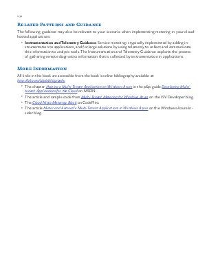 232 chapter one
Related Patterns and Guidance
The following guidance may also be relevant to your scenario when implementing metering in your cloud-
hosted applications:
•	 Instrumentation and Telemetry Guidance. Service metering is typically implemented by adding in-
strumentation to applications, and for large solutions by using telemetry to collect and communicate
this information to analysis tools. The Instrumentation and Telemetry Guidance explores the process
of gathering remote diagnostics information that is collected by instrumentation in applications.
More Information
All links in this book are accessible from the book’s online bibliography available at:
http://aka.ms/cdpbibliography.
•	 The chapter Hosting a Multi-Tenant Application on Windows Azure in the p&p guide Developing Multi-
tenant Applications for the Cloud on MSDN.
•	 The article and sample code from Multi-Tenant Metering for Windows Azure on the ISV Developer blog.
•	 The Cloud Ninja Metering Block on CodePlex.
•	 The article Meter and Autoscale Multi-Tenant Applications in Windows Azure on the Windows Azure In-
sider blog.
 