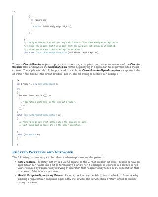22 chapter one
{
if (lockTaken)
{
Monitor.Exit(halfOpenSyncObject);
}
}
}
}
// The Open timeout has not yet expired. Throw a CircuitBreakerOpen exception to
// inform the caller that the caller that the call was not actually attempted,
// and return the most recent exception received.
throw new CircuitBreakerOpenException(stateStore.LastException);
}
...
To use a CircuitBreaker object to protect an operation, an application creates an instance of the Circuit-
Breaker class and invokes the ExecuteAction method, specifying the operation to be performed as the pa-
rameter. The application should be prepared to catch the CircuitBreakerOpenException exception if the
operation fails because the circuit breaker is open. The following code shows an example:
C#
var breaker = new CircuitBreaker();
try
{
breaker.ExecuteAction(() =>
{
// Operation protected by the circuit breaker.
...
});
}
catch (CircuitBreakerOpenException ex)
{
// Perform some different action when the breaker is open.
// Last exception details are in the inner exception.
...
}
catch (Exception ex)
{
...
}
Related Patterns and Guidance
The following patterns may also be relevant when implementing this pattern:
•	 Retry Pattern. The Retry pattern is a useful adjunct to the Circuit Breaker pattern. It describes how an
application can handle anticipated temporary failures when it attempts to connect to a service or net-
work resource by transparently retrying an operation that has previously failed in the expectation that
the cause of the failure is transient.
•	 Health Endpoint Monitoring Pattern. A circuit breaker may be able to test the health of a service by
sending a request to an endpoint exposed by the service. The service should return information indi-
cating its status.
 