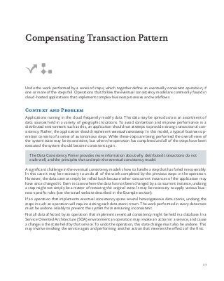 23
Undo the work performed by a series of steps, which together define an eventually consistent operation, if
one or more of the steps fail. Operations that follow the eventual consistency model are commonly found in
cloud-hosted applications that implement complex business processes and workflows.
Context and Problem
Applications running in the cloud frequently modify data. This data may be spread across an assortment of
data sources held in a variety of geographic locations. To avoid contention and improve performance in a
distributed environment such as this, an application should not attempt to provide strong transactional con-
sistency. Rather, the application should implement eventual consistency. In this model, a typical business op-
eration consists of a series of autonomous steps. While these steps are being performed the overall view of
the system state may be inconsistent, but when the operation has completed and all of the steps have been
executed the system should become consistent again.
The Data Consistency Primer provides more information about why distributed transactions do not
scale well, and the principles that underpin the eventual consistency model.
A significant challenge in the eventual consistency model is how to handle a step that has failed irrecoverably.
In this case it may be necessary to undo all of the work completed by the previous steps in the operation.
However, the data cannot simply be rolled back because other concurrent instances of the application may
have since changed it. Even in cases where the data has not been changed by a concurrent instance, undoing
a step might not simply be a matter of restoring the original state. It may be necessary to apply various busi-
ness-specific rules (see the travel website described in the Example section).
If an operation that implements eventual consistency spans several heterogeneous data stores, undoing the
steps in such an operation will require visiting each data store in turn. The work performed in every data store
must be undone reliably to prevent the system from remaining inconsistent.
Not all data affected by an operation that implements eventual consistency might be held in a database. In a
Service Oriented Architecture (SOA) environment an operation may invoke an action in a service, and cause
a change in the state held by that service. To undo the operation, this state change must also be undone. This
may involve invoking the service again and performing another action that reverses the effects of the first.
Compensating Transaction Pattern
 