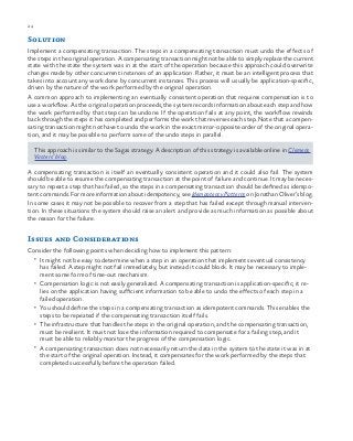 24 chapter one
Solution
Implement a compensating transaction. The steps in a compensating transaction must undo the effects of
the steps in the original operation. A compensating transaction might not be able to simply replace the current
state with the state the system was in at the start of the operation because this approach could overwrite
changes made by other concurrent instances of an application. Rather, it must be an intelligent process that
takes into account any work done by concurrent instances. This process will usually be application-specific,
driven by the nature of the work performed by the original operation.
A common approach to implementing an eventually consistent operation that requires compensation is to
use a workflow. As the original operation proceeds, the system records information about each step and how
the work performed by that step can be undone. If the operation fails at any point, the workflow rewinds
back through the steps it has completed and performs the work that reverses each step. Note that a compen-
sating transaction might not have to undo the work in the exact mirror-opposite order of the original opera-
tion, and it may be possible to perform some of the undo steps in parallel.
This approach is similar to the Sagas strategy. A description of this strategy is available online in Clemens
Vasters’ blog.
A compensating transaction is itself an eventually consistent operation and it could also fail. The system
should be able to resume the compensating transaction at the point of failure and continue. It may be neces-
sary to repeat a step that has failed, so the steps in a compensating transaction should be defined as idempo-
tent commands. For more information about idempotency, see Idempotency Patterns on Jonathan Oliver’s blog.
In some cases it may not be possible to recover from a step that has failed except through manual interven-
tion. In these situations the system should raise an alert and provide as much information as possible about
the reason for the failure.
Issues and Considerations
Consider the following points when deciding how to implement this pattern:
•	 It might not be easy to determine when a step in an operation that implements eventual consistency
has failed. A step might not fail immediately, but instead it could block. It may be necessary to imple-
ment some form of time-out mechanism.
•	 Compensation logic is not easily generalized. A compensating transaction is application-specific; it re-
lies on the application having sufficient information to be able to undo the effects of each step in a
failed operation.
•	 You should define the steps in a compensating transaction as idempotent commands. This enables the
steps to be repeated if the compensating transaction itself fails.
•	 The infrastructure that handles the steps in the original operation, and the compensating transaction,
must be resilient. It must not lose the information required to compensate for a failing step, and it
must be able to reliably monitor the progress of the compensation logic.
•	 A compensating transaction does not necessarily return the data in the system to the state it was in at
the start of the original operation. Instead, it compensates for the work performed by the steps that
completed successfully before the operation failed.
 
