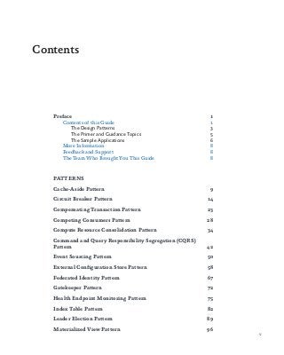 v
Preface	1
Contents of this Guide	 1
The Design Patterns	 3
The Primer and Guidance Topics	 5
The Sample Applications	 6
More Information	 8
Feedback and Support	 8
The Team Who Brought You This Guide	 8
PATTERNS
Cache-Aside Pattern	 9
Circuit Breaker Pattern	 14
Compensating Transaction Pattern	 23
Competing Consumers Pattern	 28
Compute Resource Consolidation Pattern	 34
Command and Query Responsibility Segregation (CQRS)
Pattern	42
Event Sourcing Pattern	 50
External Configuration Store Pattern	 58
Federated Identity Pattern	 67
Gatekeeper Pattern	 72
Health Endpoint Monitoring Pattern	 75
Index Table Pattern	 82
Leader Election Pattern	 89
Materialized View Pattern	 96
Contents
 