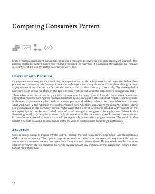 28
Enable multiple concurrent consumers to process messages received on the same messaging channel. This
pattern enables a system to process multiple messages concurrently to optimize throughput, to improve
scalability and availability, and to balance the workload.
Context and Problem
An application running in the cloud may be expected to handle a large number of requests. Rather than
process each request synchronously, a common technique is for the application to pass them through a mes-
saging system to another service (a consumer service) that handles them asynchronously. This strategy helps
to ensure that the business logic in the application is not blocked while the requests are being processed.
The number of requests could vary significantly over time for many reasons. A sudden burst in user activity or
aggregated requests coming from multiple tenants may cause unpredictable workload. At peak hours a system
might need to process many hundreds of requests per second, while at other times the number could be very
small. Additionally, the nature of the work performed to handle these requests might be highly variable. Using
a single instance of the consumer service might cause that instance to become flooded with requests or the
messaging system may be overloaded by an influx of messages coming from the application. To handle this
fluctuating workload, the system can run multiple instances of the consumer service. However these consum-
ers must be coordinated to ensure that each message is only delivered to a single consumer. The workload also
needs to be load balanced across consumers to prevent an instance from becoming a bottleneck.
Solution
Use a message queue to implement the communication channel between the application and the instances
of the consumer service. The application posts requests in the form of messages to the queue, and the con-
sumer service instances receive messages from the queue and process them. This approach enables the same
pool of consumer service instances to handle messages from any instance of the application. Figure 1 illus-
trates this architecture.
Competing Consumers Pattern
 