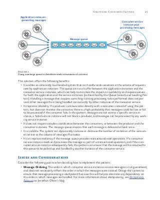 29Competing Consumers Pattern
Figure 1
Using a message queue to distribute work to instances of a service
This solution offers the following benefits:
•	 It enables an inherently load-leveled system that can handle wide variations in the volume of requests
sent by application instances. The queue acts as a buffer between the application instances and the
consumer service instances, which can help to minimize the impact on availability and responsiveness
for both the application and the service instances (as described by the Queue-based Load Leveling Pat-
tern). Handling a message that requires some long-running processing to be performed does not pre-
vent other messages from being handled concurrently by other instances of the consumer service.
•	 It improves reliability. If a producer communicates directly with a consumer instead of using this pat-
tern, but does not monitor the consumer, there is a high probability that messages could be lost or fail
to be processed if the consumer fails. In this pattern messages are not sent to a specific service in-
stance, a failed service instance will not block a producer, and messages can be processed by any work-
ing service instance.
•	 It does not require complex coordination between the consumers, or between the producer and the
consumer instances. The message queue ensures that each message is delivered at least once.
•	 It is scalable. The system can dynamically increase or decrease the number of instances of the consum-
er service as the volume of messages fluctuates.
•	 It can improve resiliency if the message queue provides transactional read operations. If a consumer
service instance reads and processes the message as part of a transactional operation, and if this con-
sumer service instance subsequently fails, this pattern can ensure that the message will be returned to
the queue to be picked up and handled by another instance of the consumer service.
Issues and Considerations
Consider the following points when deciding how to implement this pattern:
•	 Message Ordering. The order in which consumer service instances receive messages is not guaranteed,
and does not necessarily reflect the order in which the messages were created. Design the system to
ensure that message processing is idempotent because this will help to eliminate any dependency on
the order in which messages are handled. For more information about idempotency, see Idempotency
Patterns on Jonathon Oliver’s blog.
Application instances -
generating messages
Consumer service
instance pool -
processing messages
Message queue
 