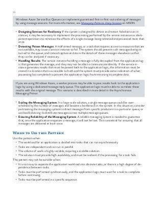 30 chapter one
Windows Azure Service Bus Queues can implement guaranteed first-in-first-out ordering of messages
by using message sessions. For more information, see Messaging Patterns Using Sessions on MSDN.
•	 Designing Services for Resiliency. If the system is designed to detect and restart failed service in-
stances, it may be necessary to implement the processing performed by the service instances as idem-
potent operations to minimize the effects of a single message being retrieved and processed more than
once.
•	 Detecting Poison Messages. A malformed message, or a task that requires access to resources that are
not available, may cause a service instance to fail. The system should prevent such messages being re-
turned to the queue, and instead capture and store the details of these messages elsewhere so that
they can be analyzed if necessary.
•	 Handling Results. The service instance handling a message is fully decoupled from the application log-
ic that generates the message, and they may not be able to communicate directly. If the service in-
stance generates results that must be passed back to the application logic, this information must be
stored in a location that is accessible to both and the system must provide some indication of when
processing has completed to prevent the application logic from retrieving incomplete data.
If you are using Windows Azure, a worker process may be able to pass results back to the application
logic by using a dedicated message reply queue. The application logic must be able to correlate these
results with the original message. This scenario is described in more detail in the Asynchronous
Messaging Primer.
•	 Scaling the Messaging System. In a large-scale solution, a single message queue could be over-
whelmed by the number of messages and become a bottleneck in the system. In this situation, consider
partitioning the messaging system to direct messages from specific producers to a particular queue, or
use load balancing to distribute messages across multiple message queues.
•	 Ensuring Reliability of the Messaging System. A reliable messaging system is needed to guarantee
that, once the application enqueues a message, it will not be lost. This is essential for ensuring that all
messages are delivered at least once.
When to Use this Pattern
Use this pattern when:
•	 The workload for an application is divided into tasks that can run asynchronously.
•	 Tasks are independent and can run in parallel.
•	 The volume of work is highly variable, requiring a scalable solution.
•	 The solution must provide high availability, and must be resilient if the processing for a task fails.
This pattern may not be suitable when:
•	 It is not easy to separate the application workload into discrete tasks, or there is a high degree of de-
pendence between tasks.
•	 Tasks must be performed synchronously, and the application logic must wait for a task to complete
before continuing.
•	 Tasks must be performed in a specific sequence.
 