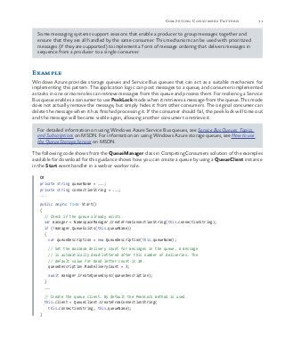 31Competing Consumers Pattern
Some messaging systems support sessions that enable a producer to group messages together and
ensure that they are all handled by the same consumer. This mechanism can be used with prioritized
messages (if they are supported) to implement a form of message ordering that delivers messages in
sequence from a producer to a single consumer.
Example
Windows Azure provides storage queues and Service Bus queues that can act as a suitable mechanism for
implementing this pattern. The application logic can post messages to a queue, and consumers implemented
as tasks in one or more roles can retrieve messages from this queue and process them. For resiliency, a Service
Bus queue enables a consumer to use PeekLock mode when it retrieves a message from the queue. This mode
does not actually remove the message, but simply hides it from other consumers. The original consumer can
delete the message when it has finished processing it. If the consumer should fail, the peek lock will time out
and the message will become visible again, allowing another consumer to retrieve it.
For detailed information on using Windows Azure Service Bus queues, see Service Bus Queues, Topics,
and Subscriptions on MSDN. For information on using Windows Azure storage queues, see How to use
the Queue Storage Service on MSDN.
The following code shows from the QueueManager class in CompetingConsumers solution of the examples
available for download for this guidance shows how you can create a queue by using a QueueClient instance
in the Start event handler in a web or worker role.
C#
private string queueName = ...;
private string connectionString = ...;
...
public async Task Start()
{
// Check if the queue already exists.
var manager = NamespaceManager.CreateFromConnectionString(this.connectionString);
if (!manager.QueueExists(this.queueName))
{
var queueDescription = new QueueDescription(this.queueName);
// Set the maximum delivery count for messages in the queue. A message
// is automatically dead-lettered after this number of deliveries. The
// default value for dead letter count is 10.
queueDescription.MaxDeliveryCount = 3;
await manager.CreateQueueAsync(queueDescription);
}
...
// Create the queue client. By default the PeekLock method is used.
this.client = QueueClient.CreateFromConnectionString(
this.connectionString, this.queueName);
}
 