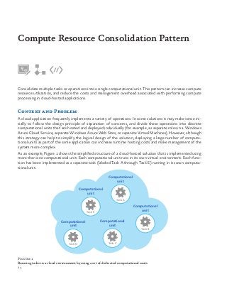 34
Consolidate multiple tasks or operations into a single computational unit. This pattern can increase compute
resource utilization, and reduce the costs and management overhead associated with performing compute
processing in cloud-hosted applications.
Context and Problem
A cloud application frequently implements a variety of operations. In some solutions it may make sense ini-
tially to follow the design principle of separation of concerns, and divide these operations into discrete
computational units that are hosted and deployed individually (for example, as separate roles in a Windows
Azure Cloud Service, separate Windows Azure Web Sites, or separate Virtual Machines). However, although
this strategy can help to simplify the logical design of the solution, deploying a large number of computa-
tional units as part of the same application can increase runtime hosting costs and make management of the
system more complex.
As an example, Figure 1 shows the simplified structure of a cloud-hosted solution that is implemented using
more than one computational unit. Each computational unit runs in its own virtual environment. Each func-
tion has been implemented as a separate task (labeled Task A through Task E) running in its own computa-
tional unit.
Compute Resource Consolidation Pattern
Computational
unit
Task E
Task A
Task B
Task CTask D
Computational
unit
Computational
unit
Computational
unit
Computational
unit
Figure 1
Running tasks in a cloud environment by using a set of dedicated computational units
 