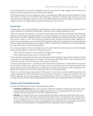 35Compute Resource Consolidation Pattern
Each computational unit consumes chargeable resources, even when it is idle or lightly used. Therefore, this
approach may not always be the most cost-effective solution.
In Windows Azure, this concern applies to roles in a Cloud Service, Web Sites, and Virtual Machines. These
items execute in their own virtual environment. Running a collection of separate roles, web sites, or virtual
machines that are designed to perform a set of well-defined operations, but that need to communicate and
cooperate as part of a single solution, may be an inefficient use of resources.
Solution
To help reduce costs, increase utilization, improve communication speed, and ease the management effort it
may be possible to consolidate multiple tasks or operations into a single computational unit.
Tasks can be grouped according to a variety of criteria based on the features provided by the environment,
and the costs associated with these features. A common approach is to look for tasks that have a similar
profile concerning their scalability, lifetime, and processing requirements. Grouping these items together al-
lows them to scale as a unit. The elasticity provided by many cloud environments enables additional in-
stances of a computational unit to be started and stopped according to the workload. For example, Windows
Azure provides autoscaling that you can apply to roles in a Cloud Service, Web Sites, and Virtual Machines.
For more information, see Autoscaling Guidance.
As a counter example to show how scalability can be used to determine which operations should probably
not be grouped together, consider the following two tasks:
•	 Task 1 polls for infrequent, time-insensitive messages sent to a queue.
•	 Task 2 handles high-volume bursts of network traffic.
The second task requires elasticity that may involve starting and stopping a large number of instances of the
computational unit. Applying the same scaling to the first task would simply result in more tasks listening for
infrequent messages on the same queue, and is a waste of resources.
In many cloud environments it is possible to specify the resources available to a computational unit in terms
of the number of CPU cores, memory, disk space, and so on. Generally, the more resources specified, the
greater the cost. For financial efficiency, it is important to maximize the amount of work an expensive com-
putational unit performs, and not let it become inactive for an extended period.
If there are tasks that require a great deal of CPU power in short bursts, consider consolidating these into a
single computational unit that provides the necessary power. However, it is important to balance this need
to keep expensive resources busy against the contention that could occur if they are over-stressed. Long-
running, compute-intensive tasks should probably not share the same computational unit, for example.
Issues and Considerations
Consider the following points when implementing this pattern:
•	 Scalability and Elasticity. Many cloud solutions implement scalability and elasticity at the level of the
computational unit by starting and stopping instances of units. Avoid grouping tasks that have con-
flicting scalability requirements in the same computational unit.
•	 Lifetime. The cloud infrastructure may periodically recycle the virtual environment that hosts a com-
putational unit. When executing many long-running tasks inside a computational unit, it may be neces-
sary to configure the unit to prevent it from being recycled until these tasks have finished. Alternative-
ly, design the tasks by using a check-pointing approach that enables them to stop cleanly, and continue
at the point at which they were interrupted when the computational unit is restarted.
 