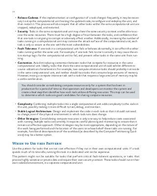 36 chapter one
•	 Release Cadence. If the implementation or configuration of a task changes frequently, it may be neces-
sary to stop the computational unit hosting the updated code, reconfigure and redeploy the unit, and
then restart it. This process will also require that all other tasks within the same computational unit are
stopped, redeployed, and restarted.
•	 Security. Tasks in the same computational unit may share the same security context and be able to ac-
cess the same resources. There must be a high degree of trust between the tasks, and confidence that
that one task is not going to corrupt or adversely affect another. Additionally, increasing the number of
tasks running in a computational unit may increase the attack surface of the computational unit; each
task is only as secure as the one with the most vulnerabilities.
•	 Fault Tolerance. If one task in a computational unit fails or behaves abnormally, it can affect the other
tasks running within the same unit. For example, if one task fails to start correctly it may cause the en-
tire startup logic for the computational unit to fail, and prevent other tasks in the same unit from run-
ning.
•	 Contention. Avoid introducing contention between tasks that compete for resources in the same
computational unit. Ideally, tasks that share the same computational unit should exhibit different re-
source utilization characteristics. For example, two compute-intensive tasks should probably not reside
in the same computational unit, and neither should two tasks that consume large amounts of memory.
However, mixing a compute intensive task with a task that requires a large amount of memory may be
a viable combination.
You should consider consolidating compute resources only for a system that has been in
production for a period of time so that operators and developers can monitor the system and
create a heat map that identifies how each task utilizes differing resources. This map can be used
to determine which tasks are good candidates for sharing compute resources.
•	 Complexity. Combining multiple tasks into a single computational unit adds complexity to the code in
the unit, possibly making it more difficult to test, debug, and maintain.
•	 Stable Logical Architecture. Design and implement the code in each task so that it should not need
to change, even if the physical environment in which task runs does change.
•	 Other Strategies. Consolidating compute resources is only one way to help reduce costs associated
with running multiple tasks concurrently. It requires careful planning and monitoring to ensure that it
remains an effective approach. Other strategies may be more appropriate, depending on the nature of
the work being performed and the location of the users on whose behalf these tasks are running. For
example, functional decomposition of the workload (as described by the Compute Partitioning Guid-
ance) may be a better option.
When to Use this Pattern
Use this pattern for tasks that are not cost effective if they run in their own computational units. If a task
spends much of its time idle, running this task in a dedicated unit can be expensive.
This pattern might not be suitable for tasks that perform critical fault-tolerant operations, or tasks that
process highly-sensitive or private data and require their own security context. These tasks should run in their
own isolated environment, in a separate computational unit.
 