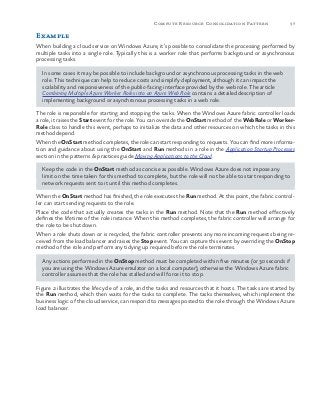 37Compute Resource Consolidation Pattern
Example
When building a cloud service on Windows Azure, it’s possible to consolidate the processing performed by
multiple tasks into a single role. Typically this is a worker role that performs background or asynchronous
processing tasks.
In some cases it may be possible to include background or asynchronous processing tasks in the web
role. This technique can help to reduce costs and simplify deployment, although it can impact the
scalability and responsiveness of the public-facing interface provided by the web role. The article
Combining Multiple Azure Worker Roles into an Azure Web Role contains a detailed description of
implementing background or asynchronous processing tasks in a web role.
The role is responsible for starting and stopping the tasks. When the Windows Azure fabric controller loads
a role, it raises the Start event for the role. You can override the OnStart method of the WebRole or Worker-
Role class to handle this event, perhaps to initialize the data and other resources on which the tasks in this
method depend.
When the OnStart method completes, the role can start responding to requests. You can find more informa-
tion and guidance about using the OnStart and Run methods in a role in the Application Startup Processes
section in the patterns & practices guide Moving Applications to the Cloud.
Keep the code in the OnStart method as concise as possible. Windows Azure does not impose any
limit on the time taken for this method to complete, but the role will not be able to start responding to
network requests sent to it until this method completes.
When the OnStart method has finished, the role executes the Run method. At this point, the fabric control-
ler can start sending requests to the role.
Place the code that actually creates the tasks in the Run method. Note that the Run method effectively
defines the lifetime of the role instance. When this method completes, the fabric controller will arrange for
the role to be shut down.
When a role shuts down or is recycled, the fabric controller prevents any more incoming requests being re-
ceived from the load balancer and raises the Stop event. You can capture this event by overriding the OnStop
method of the role and perform any tidying up required before the role terminates.
Any actions performed in the OnStop method must be completed within five minutes (or 30 seconds if
you are using the Windows Azure emulator on a local computer); otherwise the Windows Azure fabric
controller assumes that the role has stalled and will force it to stop.
Figure 2 illustrates the lifecycle of a role, and the tasks and resources that it hosts. The tasks are started by
the Run method, which then waits for the tasks to complete. The tasks themselves, which implement the
business logic of the cloud service, can respond to messages posted to the role through the Windows Azure
load balancer.
 