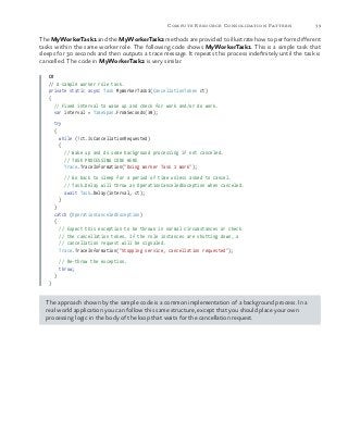 39Compute Resource Consolidation Pattern
The MyWorkerTask1 and the MyWorkerTask2 methods are provided to illustrate how to perform different
tasks within the same worker role. The following code shows MyWorkerTask1. This is a simple task that
sleeps for 30 seconds and then outputs a trace message. It repeats this process indefinitely until the task is
cancelled. The code in MyWorkerTask2 is very similar.
C#
// A sample worker role task.
private static async Task MyWorkerTask1(CancellationToken ct)
{
// Fixed interval to wake up and check for work and/or do work.
var interval = TimeSpan.FromSeconds(30);
try
{
while (!ct.IsCancellationRequested)
{
// Wake up and do some background processing if not canceled.
// TASK PROCESSING CODE HERE
Trace.TraceInformation("Doing Worker Task 1 Work");
// Go back to sleep for a period of time unless asked to cancel.
// Task.Delay will throw an OperationCanceledException when canceled.
await Task.Delay(interval, ct);
}
}
catch (OperationCanceledException)
{
// Expect this exception to be thrown in normal circumstances or check
// the cancellation token. If the role instances are shutting down, a
// cancellation request will be signaled.
Trace.TraceInformation("Stopping service, cancellation requested");
// Re-throw the exception.
throw;
}
}
The approach shown by the sample code is a common implementation of a background process. In a
real world application you can follow this same structure, except that you should place your own
processing logic in the body of the loop that waits for the cancellation request.
 
