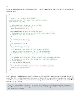 40 chapter one
After the worker role has initialized the resources it uses, the Run method starts the two tasks concurrently,
as shown here.
C#
...
// RoleEntry Run() is called after OnStart().
// Returning from Run() will cause a role instance to recycle.
public override void Run()
{
// Start worker tasks and add them to the task list.
foreach (var worker in workerTasks)
tasks.Add(worker(cts.Token));
Trace.TraceInformation("Worker host tasks started");
// The assumption is that all tasks should remain running and not return,
// similar to role entry Run() behavior.
try
{
Task.WaitAny(tasks.ToArray());
}
catch (AggregateException ex)
{
Trace.TraceError(ex.Message);
// If any of the inner exceptions in the aggregate exception
// are not cancellation exceptions then re-throw the exception.
ex.Handle(innerEx => (innerEx is OperationCanceledException));
}
// If there was not a cancellation request, stop all tasks and return from Run()
// An alternative to cancelling and returning when a task exits would be to
// restart the task.
if (!cts.IsCancellationRequested)
{
Trace.TraceInformation("Task returned without cancellation request");
Stop(TimeSpan.FromMinutes(5));
}
}
...
In this example, the Run method waits for tasks to be completed. If a task is canceled, the Run method as-
sumes that the role is being shut down and waits for the remaining tasks to be canceled before finishing (it
waits for a maximum of five minutes before terminating). If a task fails due to an expected exception, the Run
method cancels the task.
Note that you could implement more comprehensive monitoring and exception handling strategies in
the Run method such as restarting tasks that have failed, or including code that enables the role to stop
and start individual tasks.
 